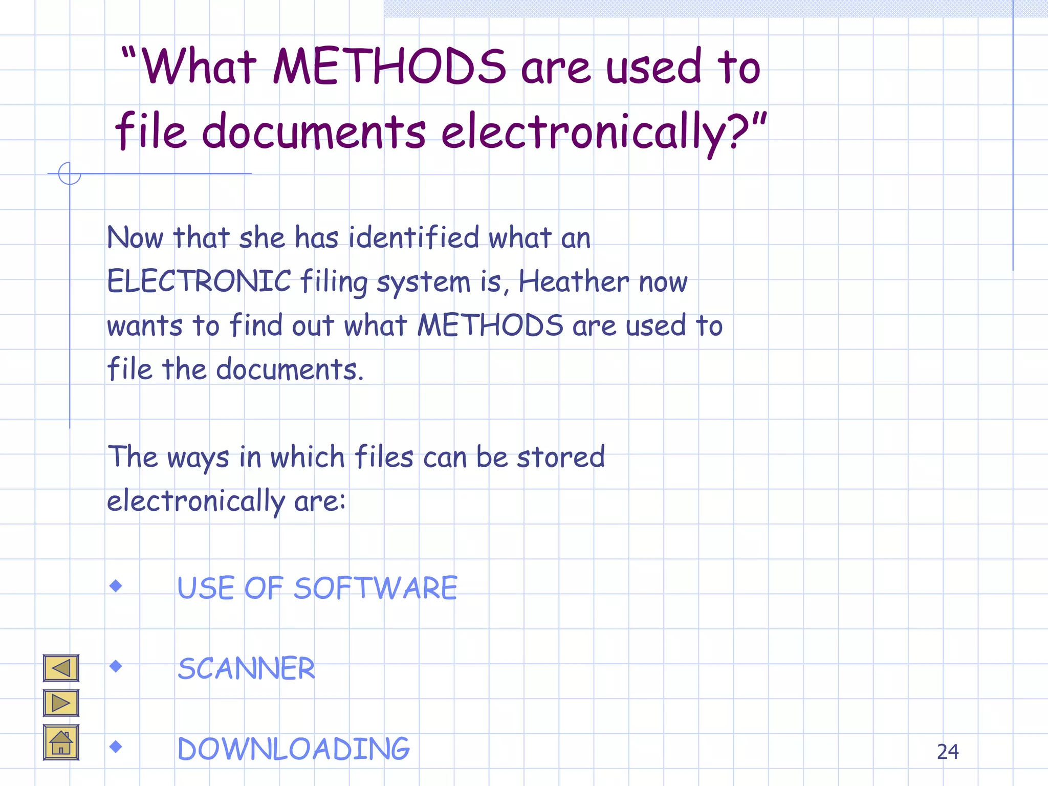 “ What METHODS are used to file documents electronically?” Now that she has identified what an  ELECTRONIC filing system is, Heather now  wants to find out what METHODS are used to  file the documents. The ways in which files can be stored  electronically are: USE OF SOFTWARE SCANNER DOWNLOADING 