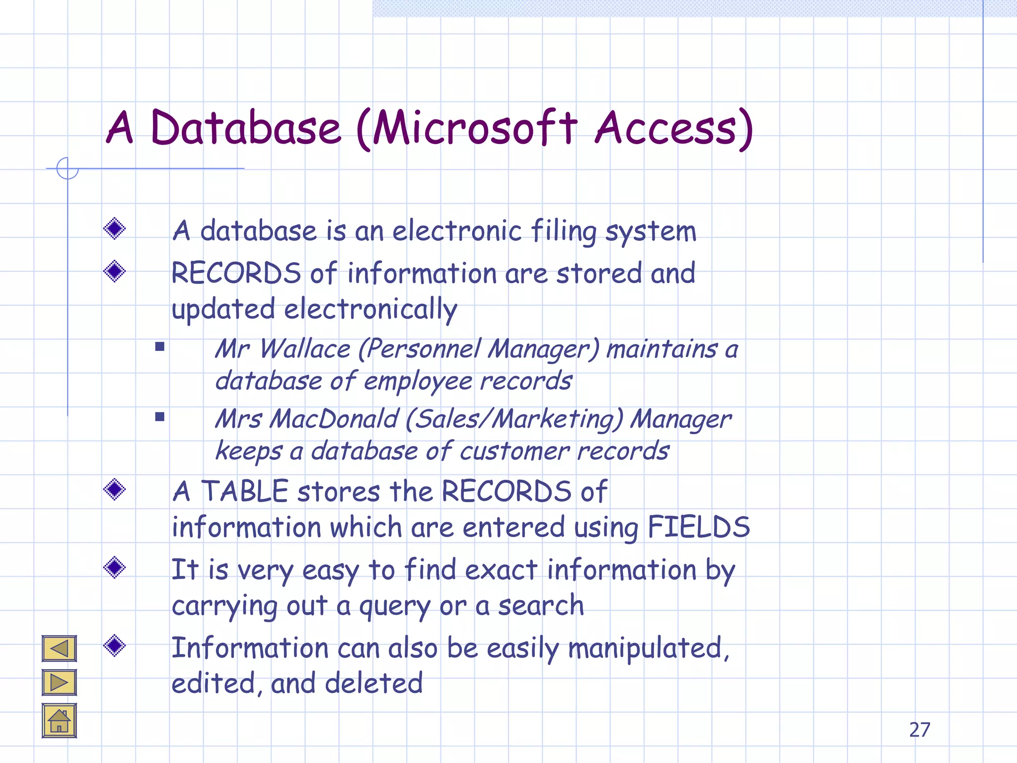 A Database (Microsoft Access) A database is an electronic filing system RECORDS of information are stored and updated electronically Mr Wallace (Personnel Manager) maintains a database of employee records Mrs MacDonald (Sales/Marketing) Manager keeps a database of customer records A TABLE stores the RECORDS of information which are entered using FIELDS It is very easy to find exact information by carrying out a query or a search Information can also be easily manipulated, edited, and deleted  