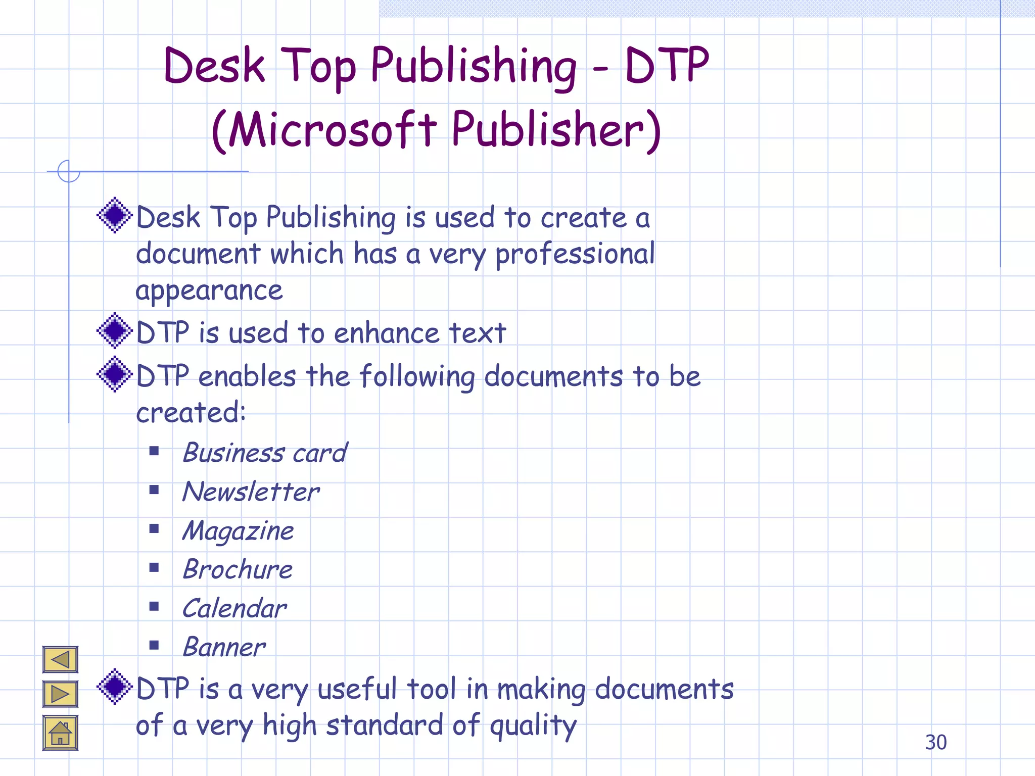 Desk Top Publishing - DTP (Microsoft Publisher) Desk Top Publishing is used to create a document which has a very professional appearance DTP is used to enhance text DTP enables the following documents to be created: Business card Newsletter Magazine Brochure Calendar Banner DTP is a very useful tool in making documents of a very high standard of quality 