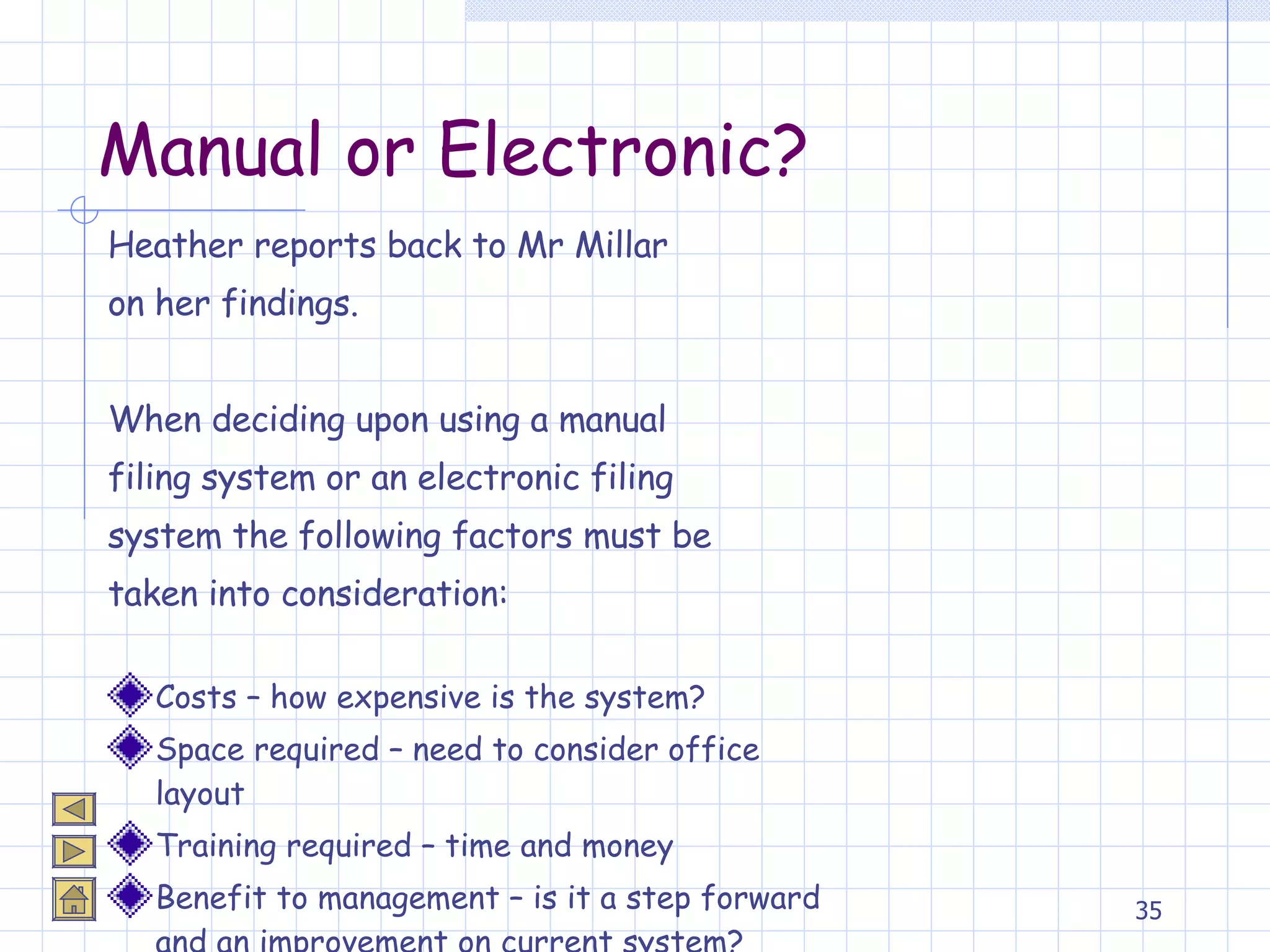 Manual or Electronic? Heather reports back to Mr Millar  on her findings. When deciding upon using a manual filing system or an electronic filing  system the following factors must be taken into consideration: Costs – how expensive is the system? Space required – need to consider office layout Training required – time and money Benefit to management – is it a step forward and an improvement on current system? 