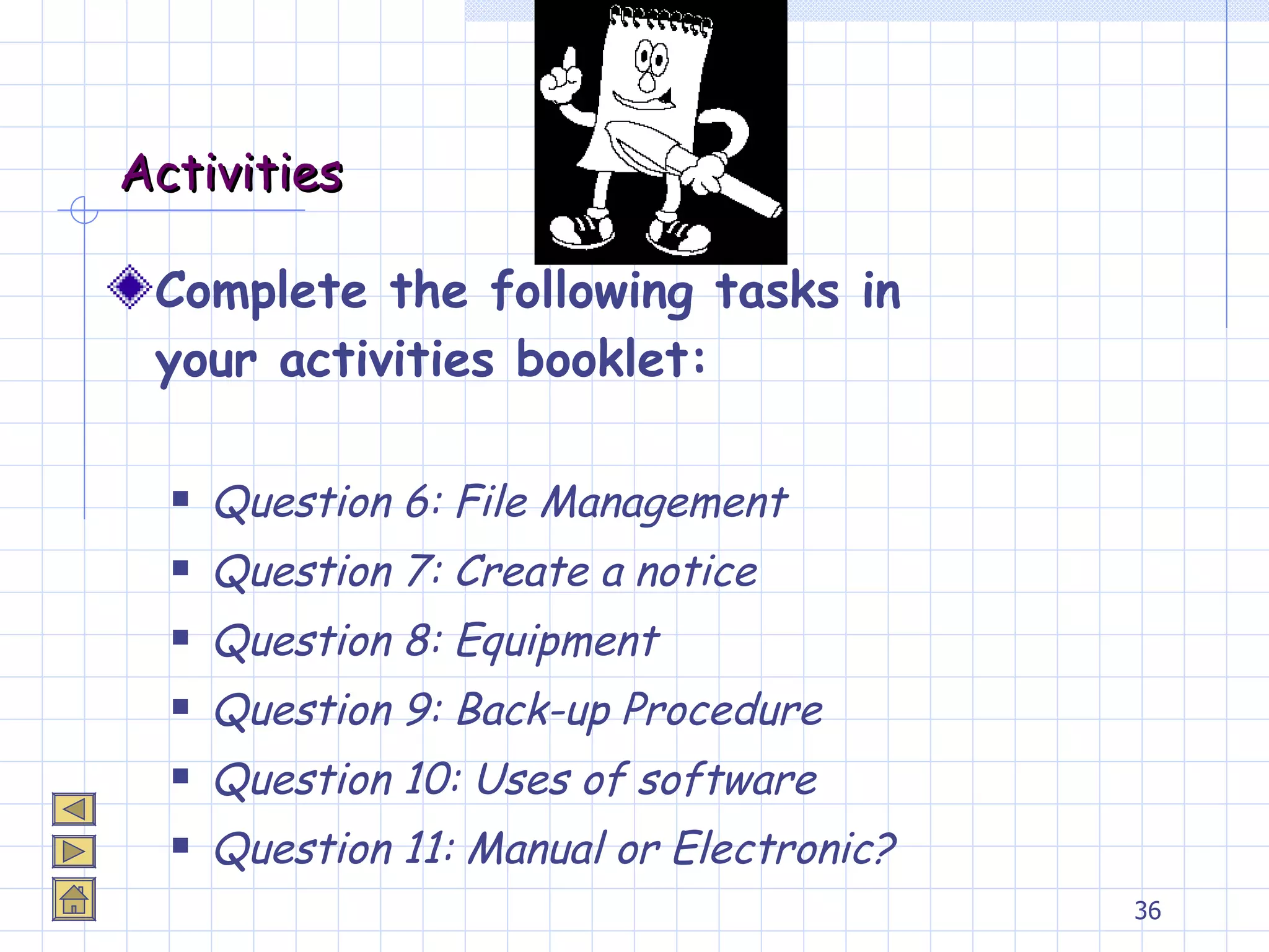 Activities Complete the following tasks in your activities booklet: Question 6: File Management Question 7: Create a notice Question 8: Equipment Question 9: Back-up Procedure Question 10: Uses of software Question 11: Manual or Electronic? 