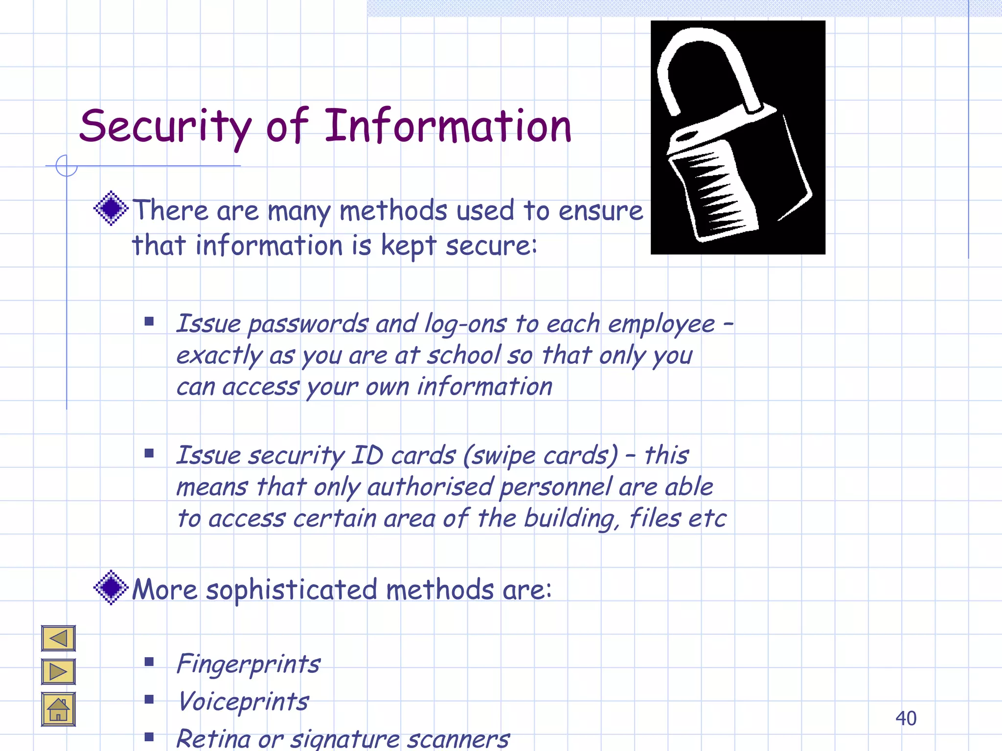 Security of Information There are many methods used to ensure  that information is kept secure: Issue passwords and log-ons to each employee – exactly as you are at school so that only you can access your own information Issue security ID cards (swipe cards) – this means that only authorised personnel are able to access certain area of the building, files etc More sophisticated methods are: Fingerprints Voiceprints Retina or signature scanners 