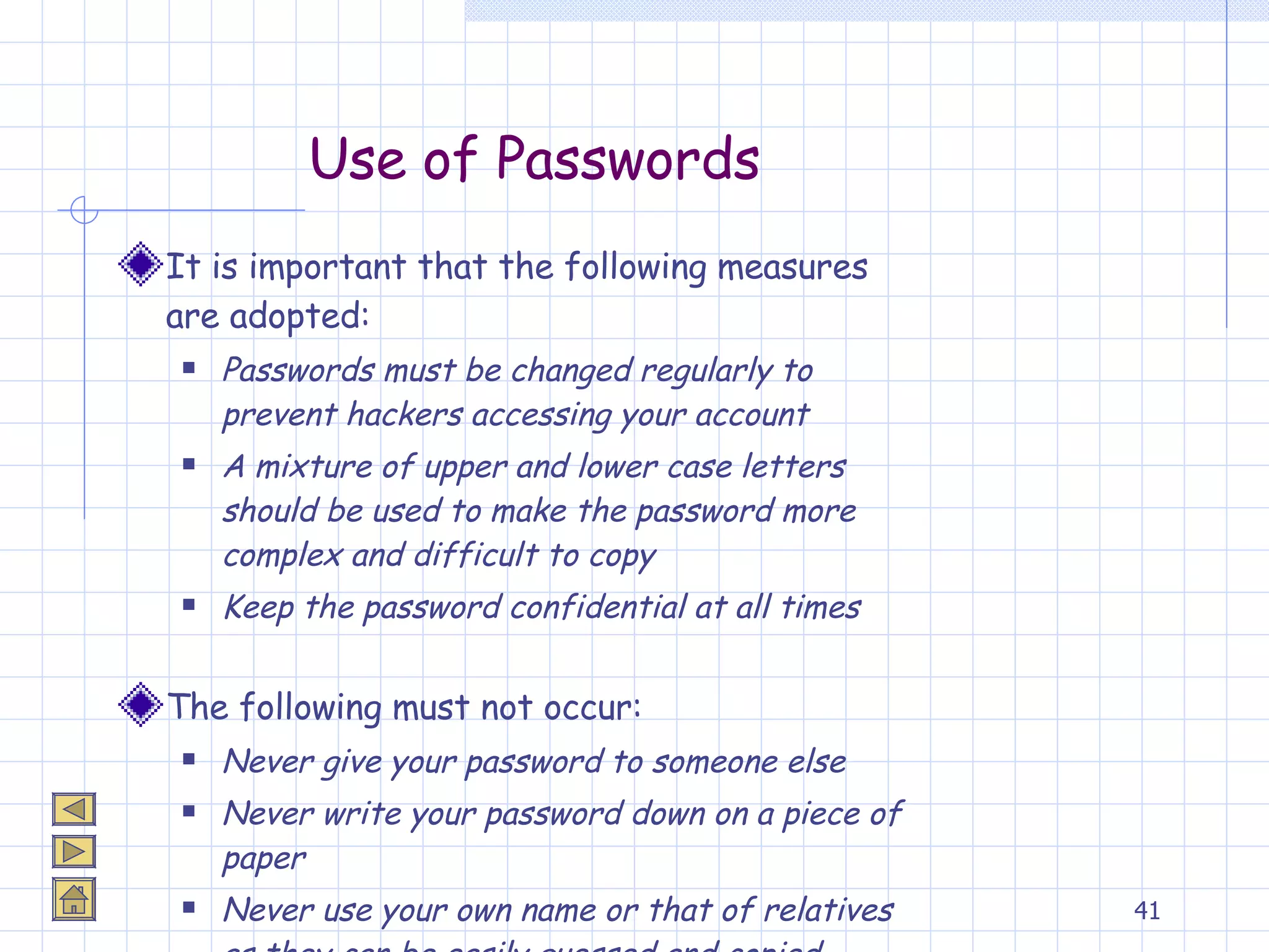 Use of Passwords It is important that the following measures are adopted: Passwords must be changed regularly to prevent hackers accessing your account A mixture of upper and lower case letters should be used to make the password more complex and difficult to copy Keep the password confidential at all times The following must not occur: Never give your password to someone else Never write your password down on a piece of paper Never use your own name or that of relatives as they can be easily guessed and copied 