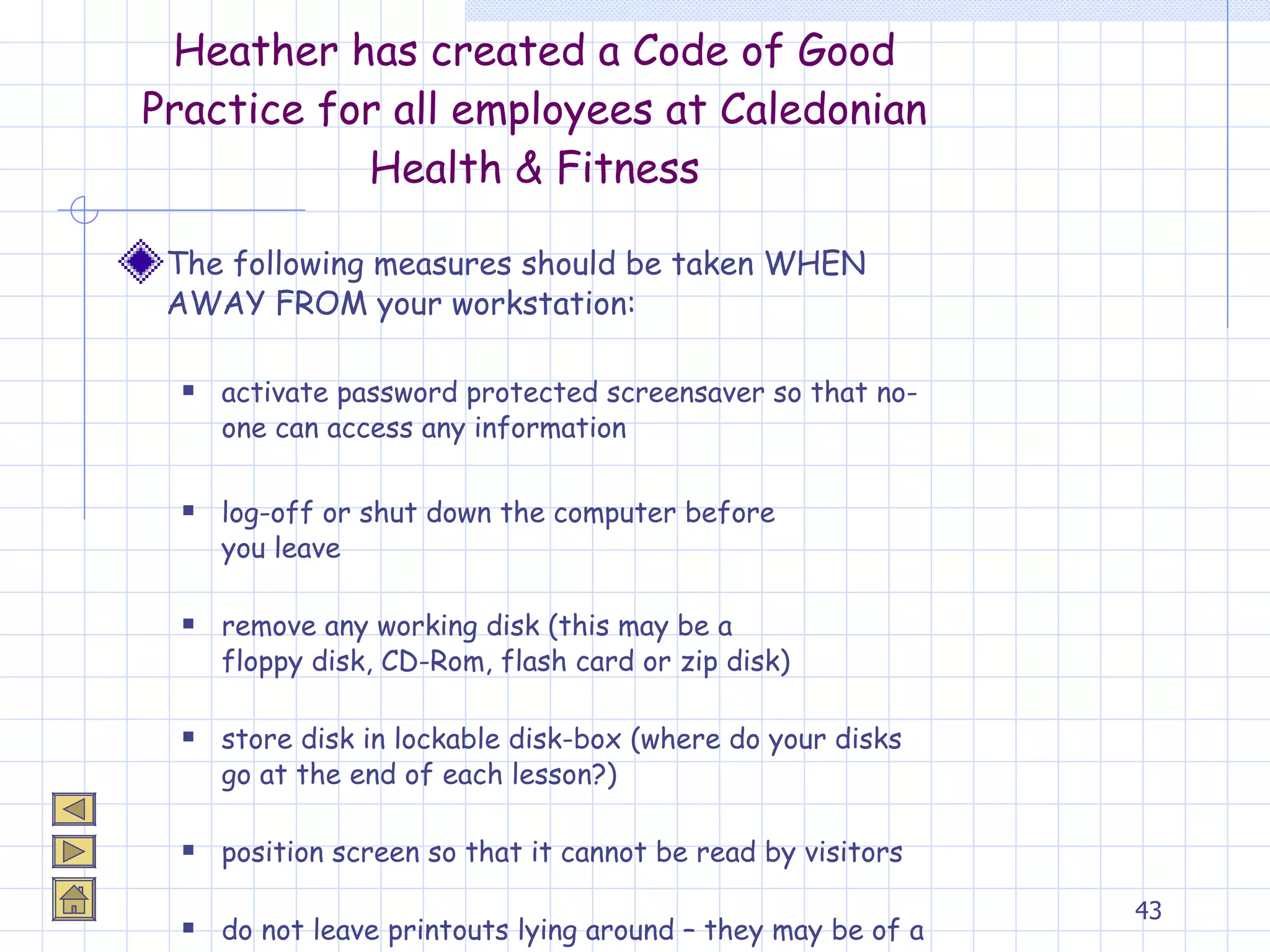 Heather has created a Code of Good Practice for all employees at Caledonian Health & Fitness The following measures should be taken WHEN AWAY FROM your workstation: activate password protected screensaver so that no-one can access any information log-off or shut down the computer before  you leave remove any working disk (this may be a  floppy disk, CD-Rom, flash card or zip disk) store disk in lockable disk-box (where do your disks go at the end of each lesson?) position screen so that it cannot be read by visitors do not leave printouts lying around – they may be of a confidential nature and anyone could pick them up! 