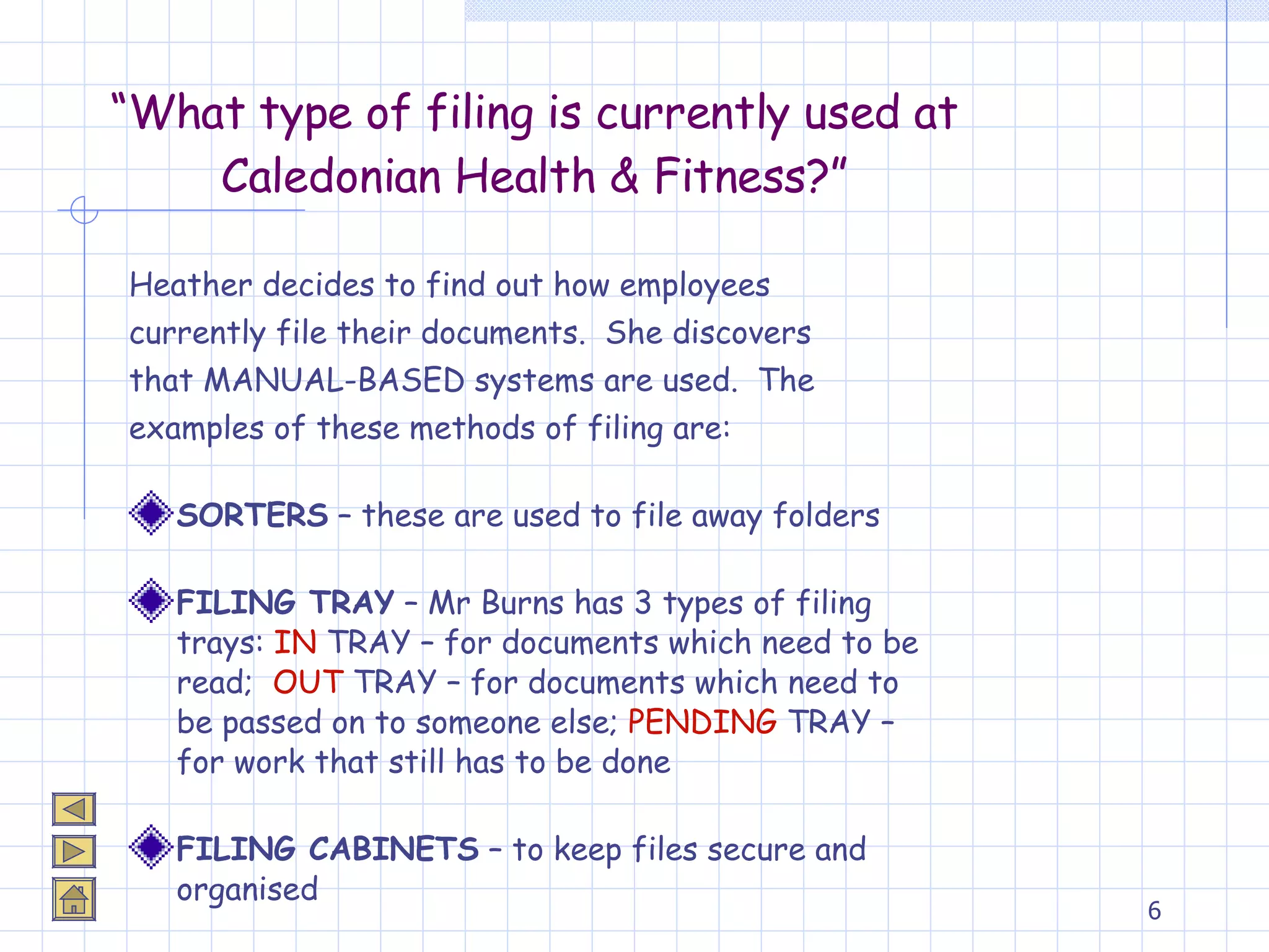 “ What type of filing is currently used at Caledonian Health & Fitness?” Heather decides to find out how employees  currently file their documents.  She discovers  that MANUAL-BASED systems are used.  The  examples of these methods of filing are: SORTERS  – these are used to file away folders FILING TRAY  – Mr Burns has 3 types of filing trays:  IN  TRAY – for documents which need to be read;  OUT  TRAY – for documents which need to be passed on to someone else;  PENDING  TRAY – for work that still has to be done FILING CABINETS  – to keep files secure and organised 