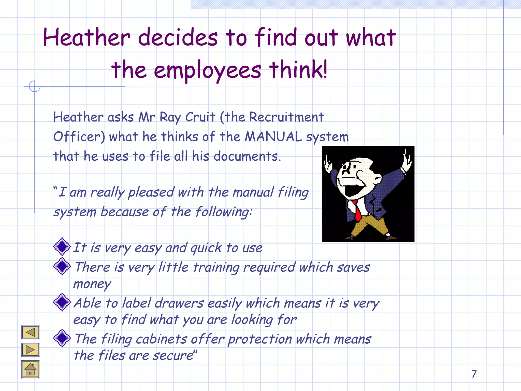 Heather decides to find out what the employees think! Heather asks Mr Ray Cruit (the Recruitment Officer) what he thinks of the MANUAL system  that he uses to file all his documents. “ I am really pleased with the manual filing  system because of the following: It is very easy and quick to use There is very little training required which saves money Able to label drawers easily which means it is very easy to find what you are looking for The filing cabinets offer protection which means the files are secure ” 