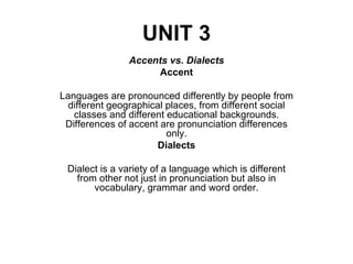 UNIT 3 Accents vs. Dialects Accent Languages are pronounced differently by people from different geographical places, from different social classes and different educational backgrounds. Differences of accent are pronunciation differences only. Dialects Dialect is a variety of a language which is different from other not just in pronunciation but also in vocabulary, grammar and word order. 