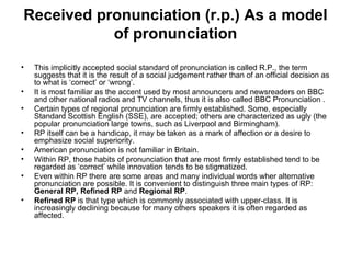 Received pronunciation (r.p.) As a model of pronunciation This implicitly accepted social standard of pronunciation is called R.P., the term suggests that it is the result of a social judgement rather than of an official decision as to what is ‘correct’ or ‘wrong’. It is most familiar as the accent used by most announcers and newsreaders on BBC and other national radios and TV channels, thus it is also called BBC Pronunciation . Certain types of regional pronunciation are firmly established. Some, especially Standard Scottish English (SSE), are accepted; others are characterized as ugly (the popular pronunciation large towns, such as Liverpool and Birmingham). RP itself can be a handicap, it may be taken as a mark of affection or a desire to emphasize social superiority. American pronunciation is not familiar in Britain. Within RP, those habits of pronunciation that are most firmly established tend to be regarded as ‘correct’ while innovation tends to be stigmatized.  Even within RP there are some areas and many individual words wher alternative pronunciation are possible. It is convenient to distinguish three main types of RP:  General RP, Refined RP  and  Regional RP . Refined RP  is that type which is commonly associated with upper-class. It is increasingly declining because for many others speakers it is often regarded as affected. 
