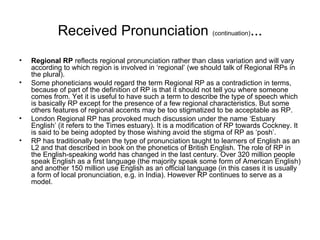 Received Pronunciation  (continuation) ... Regional RP  reflects regional pronunciation rather than class variation and will vary according to which region is involved in ‘regional’ (we should talk of Regional RPs in the plural).  Some phoneticians would regard the term Regional RP as a contradiction in terms, because of part of the definition of RP is that it should not tell you where someone comes from. Yet it is useful to have such a term to describe the type of speech which is basically RP except for the presence of a few regional characteristics. But some others features of regional accents may be too stigmatized to be acceptable as RP.  London Regional RP has provoked much discussion under the name ‘Estuary English’ (it refers to the Times estuary). It is a modification of RP towards Cockney. It is said to be being adopted by those wishing avoid the stigma of RP as ‘posh’. RP has traditionally been the type of pronunciation taught to learners of English as an L2 and that described in book on the phonetics of British English. The role of RP in the English-speaking world has changed in the last century. Over 320 million people speak English as a first language (the majority speak some form of American English) and another 150 million use English as an official language (in this cases it is usually a form of local pronunciation, e.g. in India). However RP continues to serve as a model. 