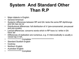 System  And Standard Other Than R.P Major dialects in English: General American Systemic differences between RP and GA: lacks the some RP diphthongs and GA has not /ɒ/ Distributional differences: full distribution of /r/ (pre-consonantal, pre-pausal and pre-vocalic)  Lexical differences: concerns words which in RP have /ɑː/ while in GA have /æ/ Differences of realization are numerous, e.g. /t/ intervocalically is usually a voiced tap in GA. ****************** Completar *****************************  Standard Scottish English Cockney Northern English Australian English  ****************** Completar  