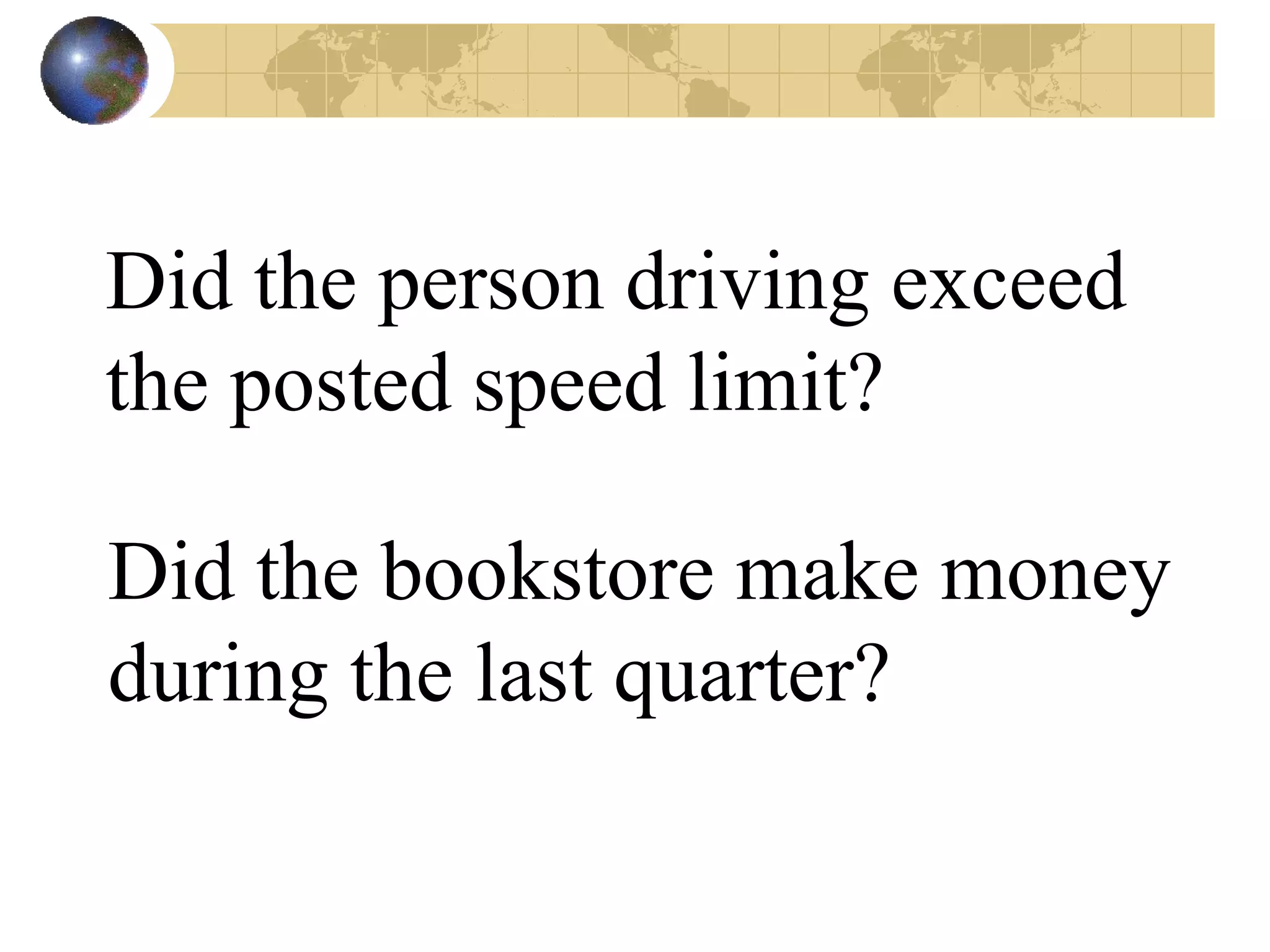 Did the person driving exceed the posted speed limit? Did the bookstore make money during the last quarter? 