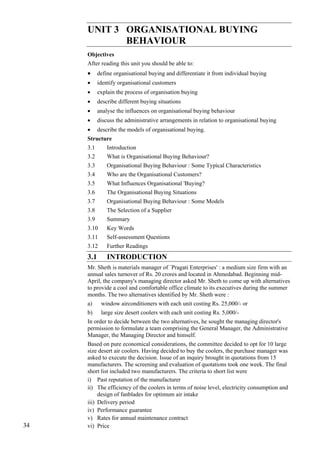 Consumer Behaviour-Issues
and Concepts
                            UNIT 3 ORGANISATIONAL BUYING
                                   BEHAVIOUR
                            Objectives
                            After reading this unit you should be able to:
                            •     define organisational buying and differentiate it from individual buying
                            •     identify organisational customers
                            •     explain the process of organisation buying
                            •     describe different buying situations
                            •     analyse the influences on organisational buying behaviour
                            •     discuss the administrative arrangements in relation to organisational buying
                            •     describe the models of organisational buying.
                            Structure
                            3.1       Introduction
                            3.2       What is Organisational Buying Behaviour?
                            3.3       Organisational Buying Behaviour : Some Typical Characteristics
                            3.4       Who are the Organisational Customers?
                            3.5       What Influences Organisational 'Buying?
                            3.6       The Organisational Buying Situations
                            3.7       Organisational Buying Behaviour : Some Models
                            3.8       The Selection of a Supplier
                            3.9       Summary
                            3.10      Key Words
                            3.11      Self-assessment Questions
                            3.12      Further Readings
                            3.1       INTRODUCTION
                            Mr. Sheth is materials manager of `Pragati Enterprises' : a medium size firm with an
                            annual sales turnover of Rs. 20 crores and located in Ahmedabad. Beginning mid-
                            April, the company's managing director asked Mr. Sheth to come up with alternatives
                            to provide a cool and comfortable office climate to its executives during the summer
                            months. The two alternatives identified by Mr. Sheth were :
                            a)     window airconditioners with each unit costing Rs. 25,000/- or
                            b)     large size desert coolers with each unit costing Rs. 5,000/-
                            In order to decide between the two alternatives, he sought the managing director's
                            permission to formulate a team comprising the General Manager, the Administrative
                            Manager, the Managing Director and himself.
                            Based on pure economical considerations, the committee decided to opt for 10 large
                            size desert air coolers. Having decided to buy the coolers, the purchase manager was
                            asked to execute the decision. Issue of an inquiry brought in quotations from 15
                            manufacturers. The screening and evaluation of quotations took one week. The final
                            short list included two manufacturers. The criteria to short list were
                            i) Past reputation of the manufacturer
                            ii) The efficiency of the coolers in terms of noise level, electricity consumption and
                                 design of fanblades for optimum air intake
                            iii) Delivery period
                            iv) Performance guarantee
                            v) Rates for annual maintenance contract
    34                      vi) Price
 