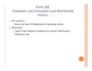 UNIT III
LINKERS AND LOADERS AND SOFTWARE
TOOLS
Pre requisite :-
Know the basic of fundamental of operating system.
Outcomes
Aim of this chapter students are aware with loader .
Software tool
 
