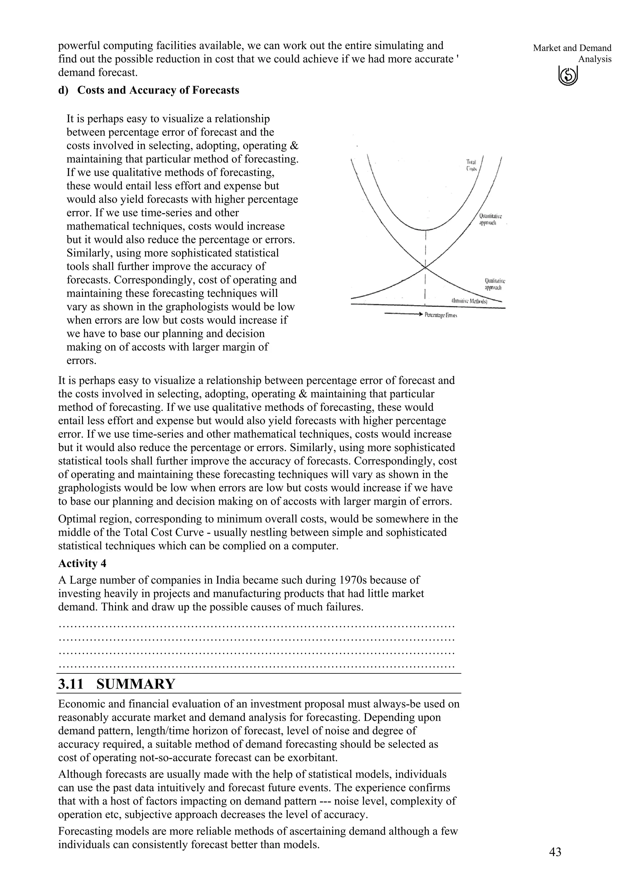 powerful computing facilities available, we can work out the entire simulating and
find out the possible reduction in cost that we could achieve if we had more accurate '
demand forecast.
43
Market and Demand
Analysis
d) Costs and Accuracy of Forecasts
It is perhaps easy to visualize a relationship
between percentage error of forecast and the
costs involved in selecting, adopting, operating &
maintaining that particular method of forecasting.
If we use qualitative methods of forecasting,
these would entail less effort and expense but
would also yield forecasts with higher percentage
error. If we use time-series and other
mathematical techniques, costs would increase
but it would also reduce the percentage or errors.
Similarly, using more sophisticated statistical
tools shall further improve the accuracy of
forecasts. Correspondingly, cost of operating and
maintaining these forecasting techniques will
vary as shown in the graphologists would be low
when errors are low but costs would increase if
we have to base our planning and decision
making on of accosts with larger margin of
errors.
It is perhaps easy to visualize a relationship between percentage error of forecast and
the costs involved in selecting, adopting, operating & maintaining that particular
method of forecasting. If we use qualitative methods of forecasting, these would
entail less effort and expense but would also yield forecasts with higher percentage
error. If we use time-series and other mathematical techniques, costs would increase
but it would also reduce the percentage or errors. Similarly, using more sophisticated
statistical tools shall further improve the accuracy of forecasts. Correspondingly, cost
of operating and maintaining these forecasting techniques will vary as shown in the
graphologists would be low when errors are low but costs would increase if we have
to base our planning and decision making on of accosts with larger margin of errors.
Optimal region, corresponding to minimum overall costs, would be somewhere in the
middle of the Total Cost Curve - usually nestling between simple and sophisticated
statistical techniques which can be complied on a computer.
Activity 4
A Large number of companies in India became such during 1970s because of
investing heavily in projects and manufacturing products that had little market
demand. Think and draw up the possible causes of much failures.
…………………………………………………………………………………………
…………………………………………………………………………………………
…………………………………………………………………………………………
…………………………………………………………………………………………
3.11 SUMMARY
Economic and financial evaluation of an investment proposal must always-be used on
reasonably accurate market and demand analysis for forecasting. Depending upon
demand pattern, length/time horizon of forecast, level of noise and degree of
accuracy required, a suitable method of demand forecasting should be selected as
cost of operating not-so-accurate forecast can be exorbitant.
Although forecasts are usually made with the help of statistical models, individuals
can use the past data intuitively and forecast future events. The experience confirms
that with a host of factors impacting on demand pattern --- noise level, complexity of
operation etc, subjective approach decreases the level of accuracy.
Forecasting models are more reliable methods of ascertaining demand although a few
individuals can consistently forecast better than models.
 
