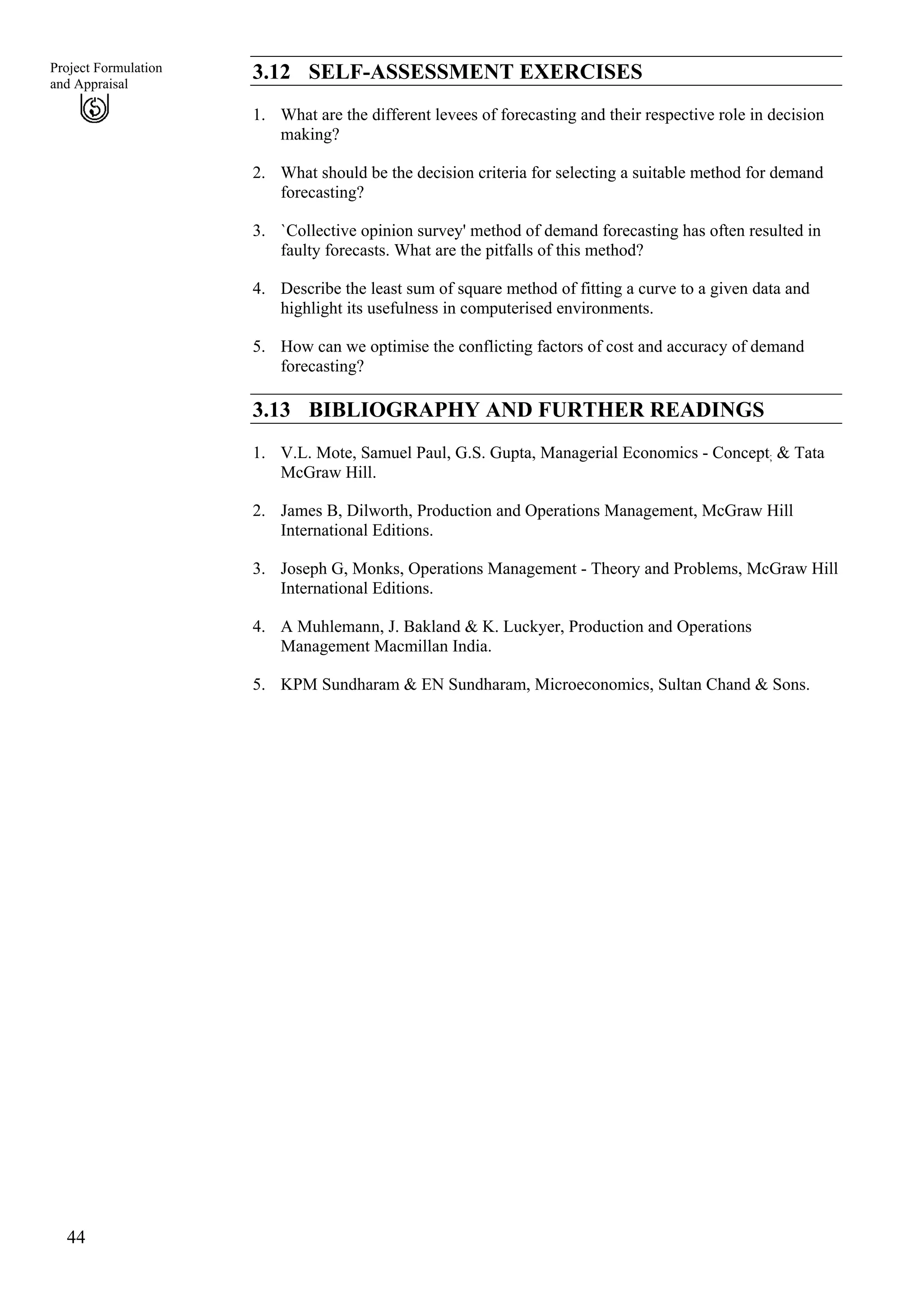 44
Project Formulation
and Appraisal
3.12 SELF-ASSESSMENT EXERCISES
1. What are the different levees of forecasting and their respective role in decision
making?
2. What should be the decision criteria for selecting a suitable method for demand
forecasting?
3. `Collective opinion survey' method of demand forecasting has often resulted in
faulty forecasts. What are the pitfalls of this method?
4. Describe the least sum of square method of fitting a curve to a given data and
highlight its usefulness in computerised environments.
5. How can we optimise the conflicting factors of cost and accuracy of demand
forecasting?
3.13 BIBLIOGRAPHY AND FURTHER READINGS
1. V.L. Mote, Samuel Paul, G.S. Gupta, Managerial Economics - Concept; & Tata
McGraw Hill.
2. James B, Dilworth, Production and Operations Management, McGraw Hill
International Editions.
3. Joseph G, Monks, Operations Management - Theory and Problems, McGraw Hill
International Editions.
4. A Muhlemann, J. Bakland & K. Luckyer, Production and Operations
Management Macmillan India.
5. KPM Sundharam & EN Sundharam, Microeconomics, Sultan Chand & Sons.
 