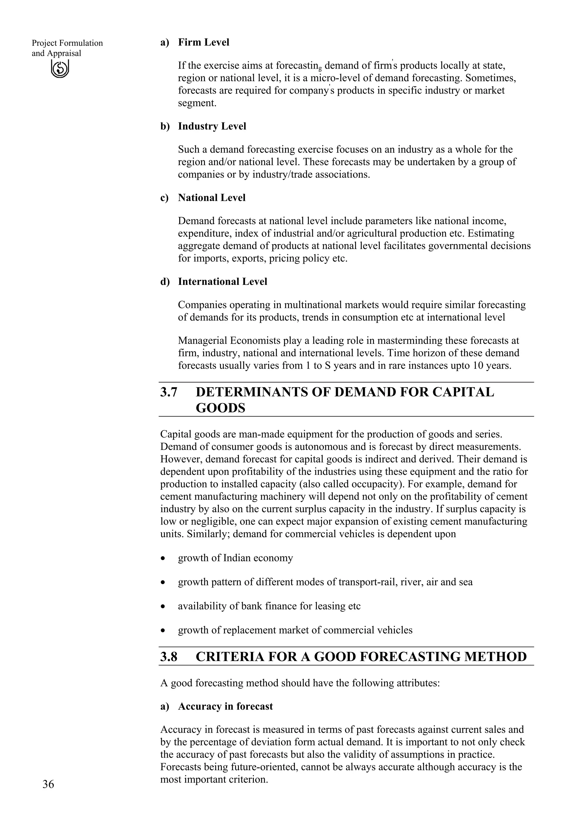 a) Firm Level
36
Project Formulation
and Appraisal
If the exercise aims at forecasting demand of firm'
s products locally at state,
region or national level, it is a micro-level of demand forecasting. Sometimes,
forecasts are required for company'
s products in specific industry or market
segment.
b)
c)
d)
Industry Level
Such a demand forecasting exercise focuses on an industry as a whole for the
region and/or national level. These forecasts may be undertaken by a group of
companies or by industry/trade associations.
National Level
Demand forecasts at national level include parameters like national income,
expenditure, index of industrial and/or agricultural production etc. Estimating
aggregate demand of products at national level facilitates governmental decisions
for imports, exports, pricing policy etc.
International Level
Companies operating in multinational markets would require similar forecasting
of demands for its products, trends in consumption etc at international level
Managerial Economists play a leading role in masterminding these forecasts at
firm, industry, national and international levels. Time horizon of these demand
forecasts usually varies from 1 to S years and in rare instances upto 10 years.
3.7 DETERMINANTS OF DEMAND FOR CAPITAL
GOODS
Capital goods are man-made equipment for the production of goods and series.
Demand of consumer goods is autonomous and is forecast by direct measurements.
However, demand forecast for capital goods is indirect and derived. Their demand is
dependent upon profitability of the industries using these equipment and the ratio for
production to installed capacity (also called occupacity). For example, demand for
cement manufacturing machinery will depend not only on the profitability of cement
industry by also on the current surplus capacity in the industry. If surplus capacity is
low or negligible, one can expect major expansion of existing cement manufacturing
units. Similarly; demand for commercial vehicles is dependent upon
growth of Indian economy•
•
•
•
growth pattern of different modes of transport-rail, river, air and sea
availability of bank finance for leasing etc
growth of replacement market of commercial vehicles
3.8 CRITERIA FOR A GOOD FORECASTING METHOD
A good forecasting method should have the following attributes:
a) Accuracy in forecast
Accuracy in forecast is measured in terms of past forecasts against current sales and
by the percentage of deviation form actual demand. It is important to not only check
the accuracy of past forecasts but also the validity of assumptions in practice.
Forecasts being future-oriented, cannot be always accurate although accuracy is the
most important criterion.
 
