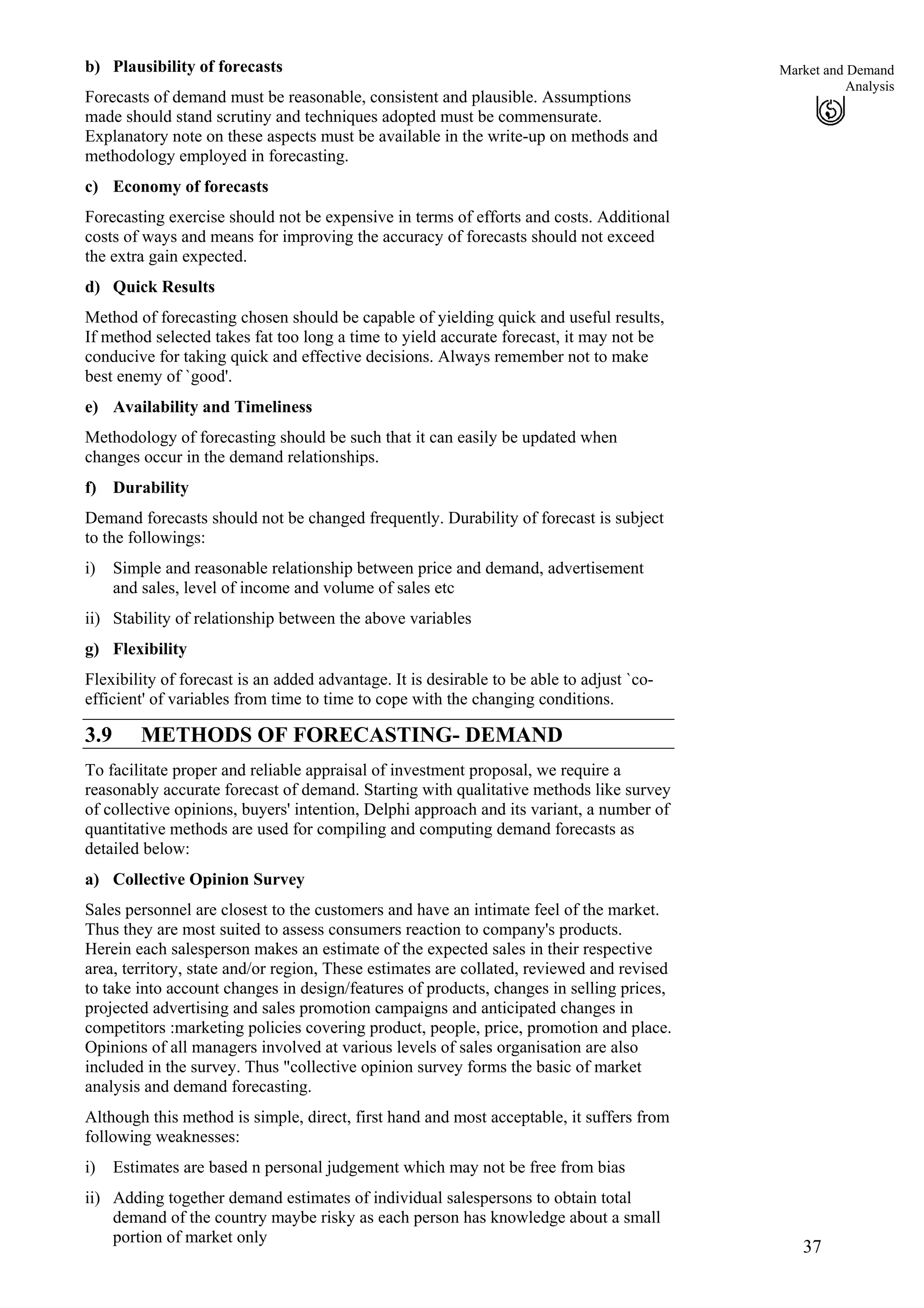 37
Market and Demand
Analysis
i)
ii)
b) Plausibility of forecasts
Forecasts of demand must be reasonable, consistent and plausible. Assumptions
made should stand scrutiny and techniques adopted must be commensurate.
Explanatory note on these aspects must be available in the write-up on methods and
methodology employed in forecasting.
c) Economy of forecasts
Forecasting exercise should not be expensive in terms of efforts and costs. Additional
costs of ways and means for improving the accuracy of forecasts should not exceed
the extra gain expected.
d) Quick Results
Method of forecasting chosen should be capable of yielding quick and useful results,
If method selected takes fat too long a time to yield accurate forecast, it may not be
conducive for taking quick and effective decisions. Always remember not to make
best enemy of `good'.
e) Availability and Timeliness
Methodology of forecasting should be such that it can easily be updated when
changes occur in the demand relationships.
f) Durability
Demand forecasts should not be changed frequently. Durability of forecast is subject
to the followings:
Simple and reasonable relationship between price and demand, advertisement
and sales, level of income and volume of sales etc
Stability of relationship between the above variables
g) Flexibility
Flexibility of forecast is an added advantage. It is desirable to be able to adjust `co-
efficient' of variables from time to time to cope with the changing conditions.
3.9 METHODS OF FORECASTING- DEMAND
To facilitate proper and reliable appraisal of investment proposal, we require a
reasonably accurate forecast of demand. Starting with qualitative methods like survey
of collective opinions, buyers' intention, Delphi approach and its variant, a number of
quantitative methods are used for compiling and computing demand forecasts as
detailed below:
a) Collective Opinion Survey
Sales personnel are closest to the customers and have an intimate feel of the market.
Thus they are most suited to assess consumers reaction to company's products.
Herein each salesperson makes an estimate of the expected sales in their respective
area, territory, state and/or region, These estimates are collated, reviewed and revised
to take into account changes in design/features of products, changes in selling prices,
projected advertising and sales promotion campaigns and anticipated changes in
competitors :marketing policies covering product, people, price, promotion and place.
Opinions of all managers involved at various levels of sales organisation are also
included in the survey. Thus "collective opinion survey forms the basic of market
analysis and demand forecasting.
Although this method is simple, direct, first hand and most acceptable, it suffers from
following weaknesses:
i)
ii)
Estimates are based n personal judgement which may not be free from bias
Adding together demand estimates of individual salespersons to obtain total
demand of the country maybe risky as each person has knowledge about a small
portion of market only
 