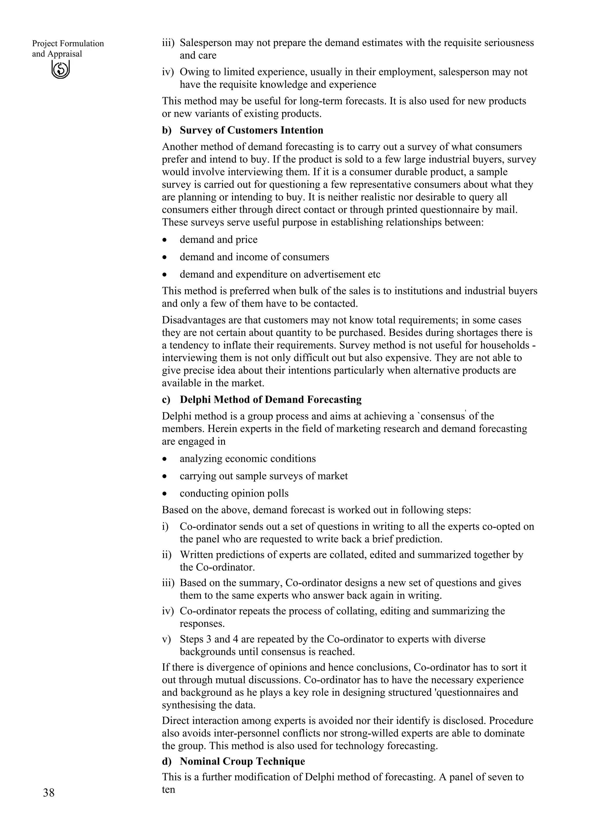 iii) Salesperson may not prepare the demand estimates with the requisite seriousness
and care
38
Project Formulation
and Appraisal
iv) Owing to limited experience, usually in their employment, salesperson may not
have the requisite knowledge and experience
This method may be useful for long-term forecasts. It is also used for new products
or new variants of existing products.
b) Survey of Customers Intention
Another method of demand forecasting is to carry out a survey of what consumers
prefer and intend to buy. If the product is sold to a few large industrial buyers, survey
would involve interviewing them. If it is a consumer durable product, a sample
survey is carried out for questioning a few representative consumers about what they
are planning or intending to buy. It is neither realistic nor desirable to query all
consumers either through direct contact or through printed questionnaire by mail.
These surveys serve useful purpose in establishing relationships between:
demand and price•
•
•
•
•
•
i)
ii)
iii)
iv)
v)
demand and income of consumers
demand and expenditure on advertisement etc
This method is preferred when bulk of the sales is to institutions and industrial buyers
and only a few of them have to be contacted.
Disadvantages are that customers may not know total requirements; in some cases
they are not certain about quantity to be purchased. Besides during shortages there is
a tendency to inflate their requirements. Survey method is not useful for households -
interviewing them is not only difficult out but also expensive. They are not able to
give precise idea about their intentions particularly when alternative products are
available in the market.
c) Delphi Method of Demand Forecasting
Delphi method is a group process and aims at achieving a `consensus'
of the
members. Herein experts in the field of marketing research and demand forecasting
are engaged in
analyzing economic conditions
carrying out sample surveys of market
conducting opinion polls
Based on the above, demand forecast is worked out in following steps:
Co-ordinator sends out a set of questions in writing to all the experts co-opted on
the panel who are requested to write back a brief prediction.
Written predictions of experts are collated, edited and summarized together by
the Co-ordinator.
Based on the summary, Co-ordinator designs a new set of questions and gives
them to the same experts who answer back again in writing.
Co-ordinator repeats the process of collating, editing and summarizing the
responses.
Steps 3 and 4 are repeated by the Co-ordinator to experts with diverse
backgrounds until consensus is reached.
If there is divergence of opinions and hence conclusions, Co-ordinator has to sort it
out through mutual discussions. Co-ordinator has to have the necessary experience
and background as he plays a key role in designing structured 'questionnaires and
synthesising the data.
Direct interaction among experts is avoided nor their identify is disclosed. Procedure
also avoids inter-personnel conflicts nor strong-willed experts are able to dominate
the group. This method is also used for technology forecasting.
d) Nominal Croup Technique
This is a further modification of Delphi method of forecasting. A panel of seven to
ten
 