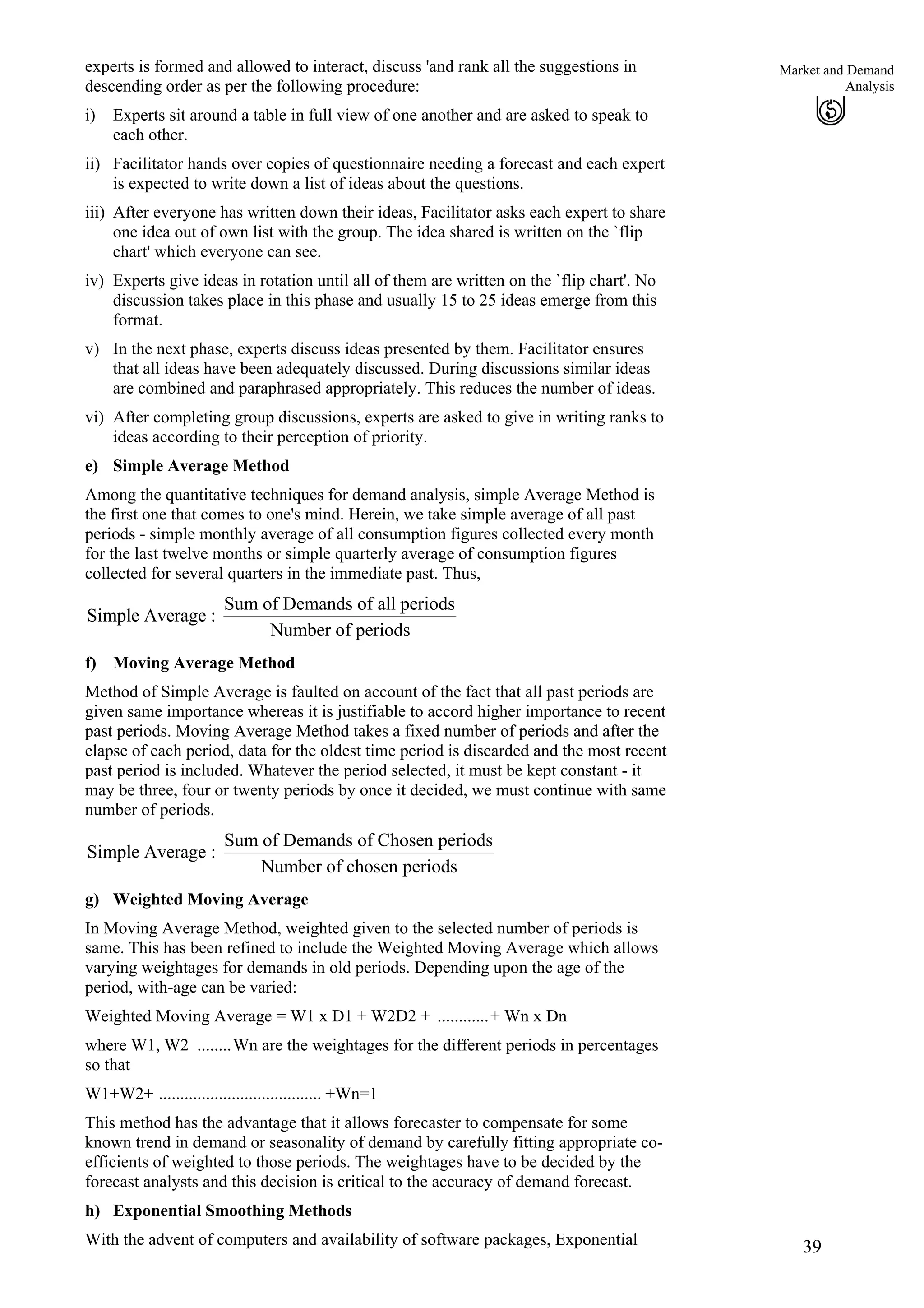 39
Market and Demand
Analysis
i)
ii)
iii)
iv)
v)
vi)
e)
experts is formed and allowed to interact, discuss 'and rank all the suggestions in
descending order as per the following procedure:
Experts sit around a table in full view of one another and are asked to speak to
each other.
Facilitator hands over copies of questionnaire needing a forecast and each expert
is expected to write down a list of ideas about the questions.
After everyone has written down their ideas, Facilitator asks each expert to share
one idea out of own list with the group. The idea shared is written on the `flip
chart' which everyone can see.
Experts give ideas in rotation until all of them are written on the `flip chart'. No
discussion takes place in this phase and usually 15 to 25 ideas emerge from this
format.
In the next phase, experts discuss ideas presented by them. Facilitator ensures
that all ideas have been adequately discussed. During discussions similar ideas
are combined and paraphrased appropriately. This reduces the number of ideas.
After completing group discussions, experts are asked to give in writing ranks to
ideas according to their perception of priority.
Simple Average Method
Among the quantitative techniques for demand analysis, simple Average Method is
the first one that comes to one's mind. Herein, we take simple average of all past
periods - simple monthly average of all consumption figures collected every month
for the last twelve months or simple quarterly average of consumption figures
collected for several quarters in the immediate past. Thus,
Sum of Demands of all periods
Simple Average :
Number of periods
f) Moving Average Method
Method of Simple Average is faulted on account of the fact that all past periods are
given same importance whereas it is justifiable to accord higher importance to recent
past periods. Moving Average Method takes a fixed number of periods and after the
elapse of each period, data for the oldest time period is discarded and the most recent
past period is included. Whatever the period selected, it must be kept constant - it
may be three, four or twenty periods by once it decided, we must continue with same
number of periods.
Sum of Demands of Chosen periods
Simple Average :
Number of chosen periods
g)
h)
Weighted Moving Average
In Moving Average Method, weighted given to the selected number of periods is
same. This has been refined to include the Weighted Moving Average which allows
varying weightages for demands in old periods. Depending upon the age of the
period, with-age can be varied:
Weighted Moving Average = W1 x D1 + W2D2 + ............+ Wn x Dn
where W1, W2 ........Wn are the weightages for the different periods in percentages
so that
W1+W2+ ...................................... +Wn=1
This method has the advantage that it allows forecaster to compensate for some
known trend in demand or seasonality of demand by carefully fitting appropriate co-
efficients of weighted to those periods. The weightages have to be decided by the
forecast analysts and this decision is critical to the accuracy of demand forecast.
Exponential Smoothing Methods
With the advent of computers and availability of software packages, Exponential
 