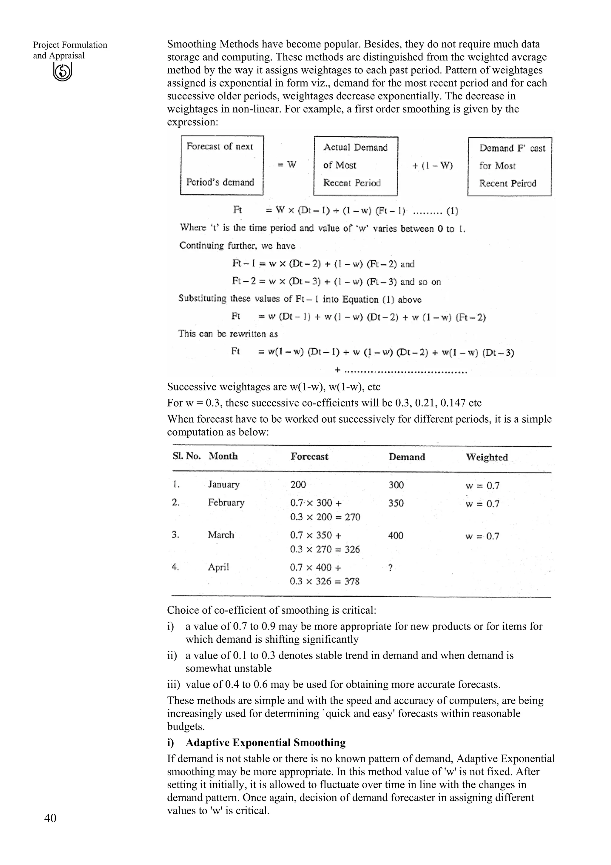 Smoothing Methods have become popular. Besides, they do not require much data
storage and computing. These methods are distinguished from the weighted average
method by the way it assigns weightages to each past period. Pattern of weightages
assigned is exponential in form viz., demand for the most recent period and for each
successive older periods, weightages decrease exponentially. The decrease in
weightages in non-linear. For example, a first order smoothing is given by the
expression:
40
Project Formulation
and Appraisal
Successive weightages are w(1-w), w(1-w), etc
For w = 0.3, these successive co-efficients will be 0.3, 0.21, 0.147 etc
When forecast have to be worked out successively for different periods, it is a simple
computation as below:
Choice of co-efficient of smoothing is critical:
i)
ii)
iii)
a value of 0.7 to 0.9 may be more appropriate for new products or for items for
which demand is shifting significantly
a value of 0.1 to 0.3 denotes stable trend in demand and when demand is
somewhat unstable
value of 0.4 to 0.6 may be used for obtaining more accurate forecasts.
These methods are simple and with the speed and accuracy of computers, are being
increasingly used for determining `quick and easy' forecasts within reasonable
budgets.
i) Adaptive Exponential Smoothing
If demand is not stable or there is no known pattern of demand, Adaptive Exponential
smoothing may be more appropriate. In this method value of 'w' is not fixed. After
setting it initially, it is allowed to fluctuate over time in line with the changes in
demand pattern. Once again, decision of demand forecaster in assigning different
values to 'w' is critical.
 
