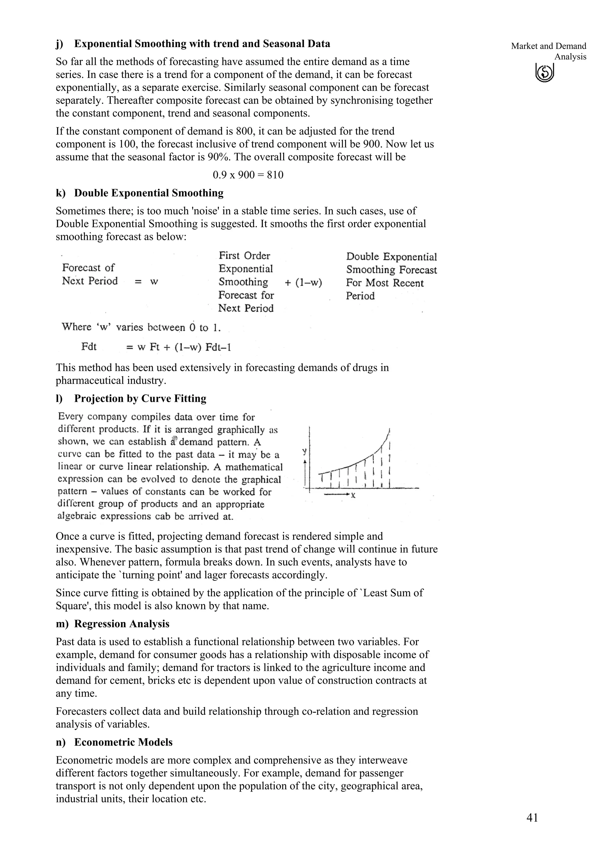 41
Market and Demand
Analysis
j)
k)
Exponential Smoothing with trend and Seasonal Data
So far all the methods of forecasting have assumed the entire demand as a time
series. In case there is a trend for a component of the demand, it can be forecast
exponentially, as a separate exercise. Similarly seasonal component can be forecast
separately. Thereafter composite forecast can be obtained by synchronising together
the constant component, trend and seasonal components.
If the constant component of demand is 800, it can be adjusted for the trend
component is 100, the forecast inclusive of trend component will be 900. Now let us
assume that the seasonal factor is 90%. The overall composite forecast will be
0.9 x 900 = 810
Double Exponential Smoothing
Sometimes there; is too much 'noise' in a stable time series. In such cases, use of
Double Exponential Smoothing is suggested. It smooths the first order exponential
smoothing forecast as below:
This method has been used extensively in forecasting demands of drugs in
pharmaceutical industry.
l) Projection by Curve Fitting
Once a curve is fitted, projecting demand forecast is rendered simple and
inexpensive. The basic assumption is that past trend of change will continue in future
also. Whenever pattern, formula breaks down. In such events, analysts have to
anticipate the `turning point' and lager forecasts accordingly.
Since curve fitting is obtained by the application of the principle of `Least Sum of
Square', this model is also known by that name.
m) Regression Analysis
Past data is used to establish a functional relationship between two variables. For
example, demand for consumer goods has a relationship with disposable income of
individuals and family; demand for tractors is linked to the agriculture income and
demand for cement, bricks etc is dependent upon value of construction contracts at
any time.
Forecasters collect data and build relationship through co-relation and regression
analysis of variables.
n) Econometric Models
Econometric models are more complex and comprehensive as they interweave
different factors together simultaneously. For example, demand for passenger
transport is not only dependent upon the population of the city, geographical area,
industrial units, their location etc.
 