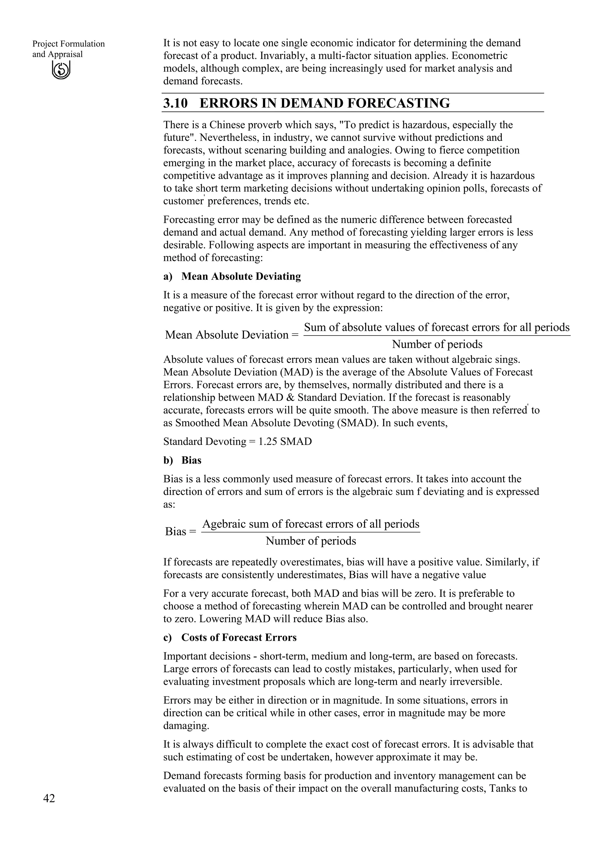 It is not easy to locate one single economic indicator for determining the demand
forecast of a product. Invariably, a multi-factor situation applies. Econometric
models, although complex, are being increasingly used for market analysis and
demand forecasts.
42
Project Formulation
and Appraisal
3.10 ERRORS IN DEMAND FORECASTING
There is a Chinese proverb which says, "To predict is hazardous, especially the
future". Nevertheless, in industry, we cannot survive without predictions and
forecasts, without scenaring building and analogies. Owing to fierce competition
emerging in the market place, accuracy of forecasts is becoming a definite
competitive advantage as it improves planning and decision. Already it is hazardous
to take short term marketing decisions without undertaking opinion polls, forecasts of
customer'
preferences, trends etc.
Forecasting error may be defined as the numeric difference between forecasted
demand and actual demand. Any method of forecasting yielding larger errors is less
desirable. Following aspects are important in measuring the effectiveness of any
method of forecasting:
a) Mean Absolute Deviating
It is a measure of the forecast error without regard to the direction of the error,
negative or positive. It is given by the expression:
Sum of absolute values of forecast errors for all periods
Mean Absolute Deviation =
Number of periods
Absolute values of forecast errors mean values are taken without algebraic sings.
Mean Absolute Deviation (MAD) is the average of the Absolute Values of Forecast
Errors. Forecast errors are, by themselves, normally distributed and there is a
relationship between MAD & Standard Deviation. If the forecast is reasonably
accurate, forecasts errors will be quite smooth. The above measure is then referred'
to
as Smoothed Mean Absolute Devoting (SMAD). In such events,
Standard Devoting = 1.25 SMAD
b) Bias
Bias is a less commonly used measure of forecast errors. It takes into account the
direction of errors and sum of errors is the algebraic sum f deviating and is expressed
as:
Agebraic sum of forecast errors of all periods
Bias =
Number of periods
If forecasts are repeatedly overestimates, bias will have a positive value. Similarly, if
forecasts are consistently underestimates, Bias will have a negative value
For a very accurate forecast, both MAD and bias will be zero. It is preferable to
choose a method of forecasting wherein MAD can be controlled and brought nearer
to zero. Lowering MAD will reduce Bias also.
c) Costs of Forecast Errors
Important decisions - short-term, medium and long-term, are based on forecasts.
Large errors of forecasts can lead to costly mistakes, particularly, when used for
evaluating investment proposals which are long-term and nearly irreversible.
Errors may be either in direction or in magnitude. In some situations, errors in
direction can be critical while in other cases, error in magnitude may be more
damaging.
It is always difficult to complete the exact cost of forecast errors. It is advisable that
such estimating of cost be undertaken, however approximate it may be.
Demand forecasts forming basis for production and inventory management can be
evaluated on the basis of their impact on the overall manufacturing costs, Tanks to
 