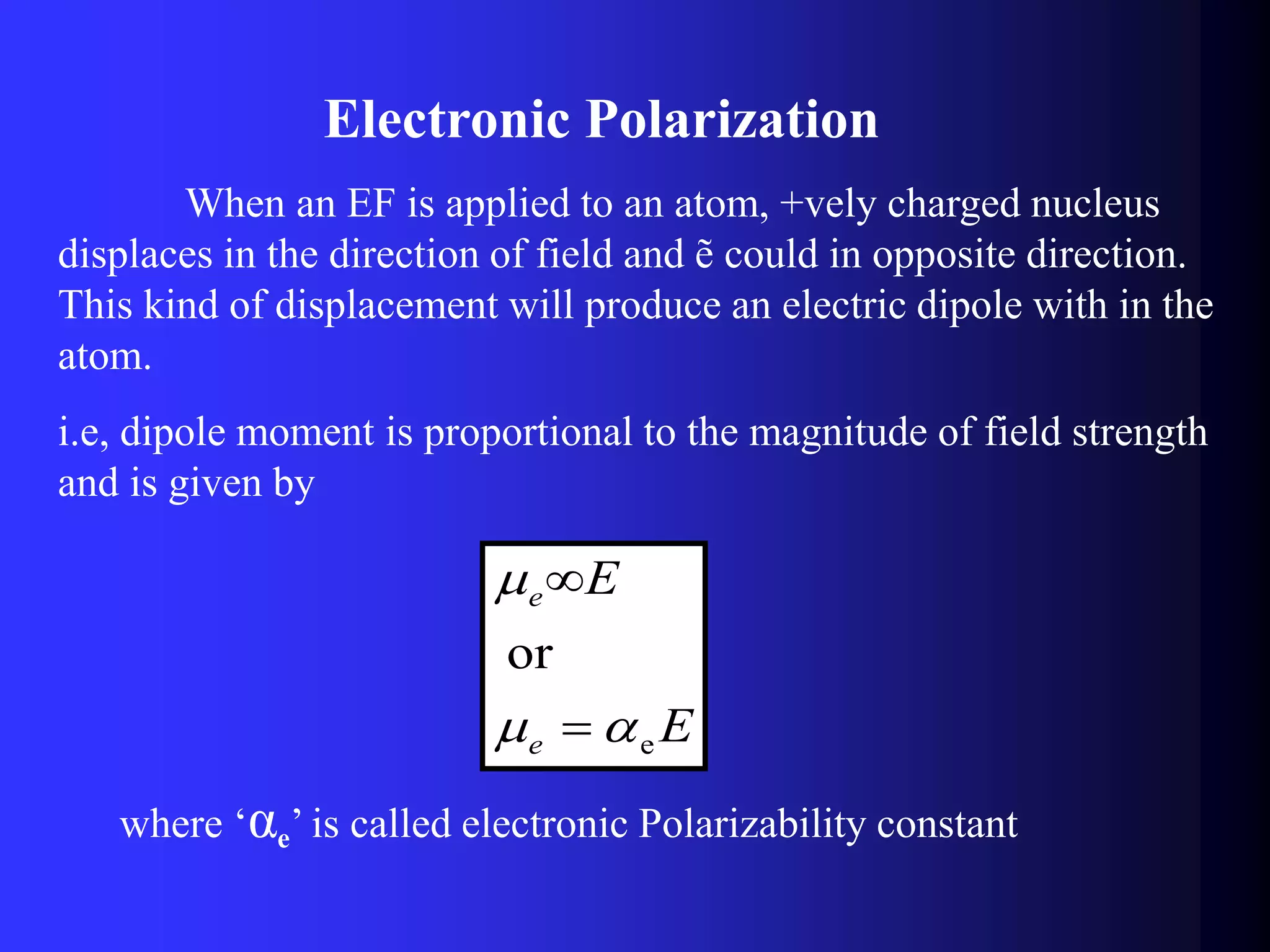 Electronic Polarization
When an EF is applied to an atom, +vely charged nucleus
displaces in the direction of field and ẽ could in opposite direction.
This kind of displacement will produce an electric dipole with in the
atom.
i.e, dipole moment is proportional to the magnitude of field strength
and is given by
E
E
e
e
e
or




where ‘αe’ is called electronic Polarizability constant
 