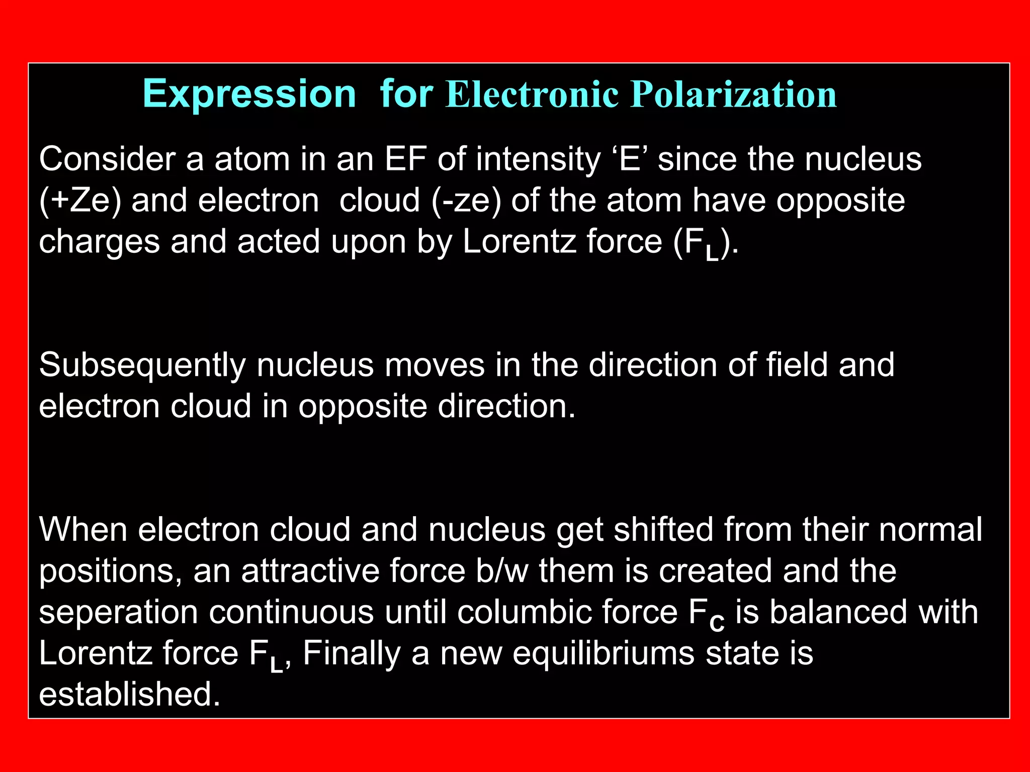 Expression for Electronic Polarization
Consider a atom in an EF of intensity ‘E’ since the nucleus
(+Ze) and electron cloud (-ze) of the atom have opposite
charges and acted upon by Lorentz force (FL).
Subsequently nucleus moves in the direction of field and
electron cloud in opposite direction.
When electron cloud and nucleus get shifted from their normal
positions, an attractive force b/w them is created and the
seperation continuous until columbic force FC is balanced with
Lorentz force FL, Finally a new equilibriums state is
established.
 