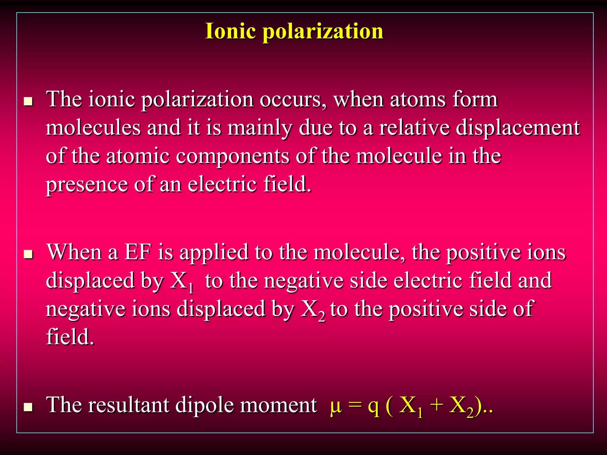 Ionic polarization
 The ionic polarization occurs, when atoms form
molecules and it is mainly due to a relative displacement
of the atomic components of the molecule in the
presence of an electric field.
 When a EF is applied to the molecule, the positive ions
displaced by X1 to the negative side electric field and
negative ions displaced by X2 to the positive side of
field.
 The resultant dipole moment µ = q ( X1 + X2)..
 