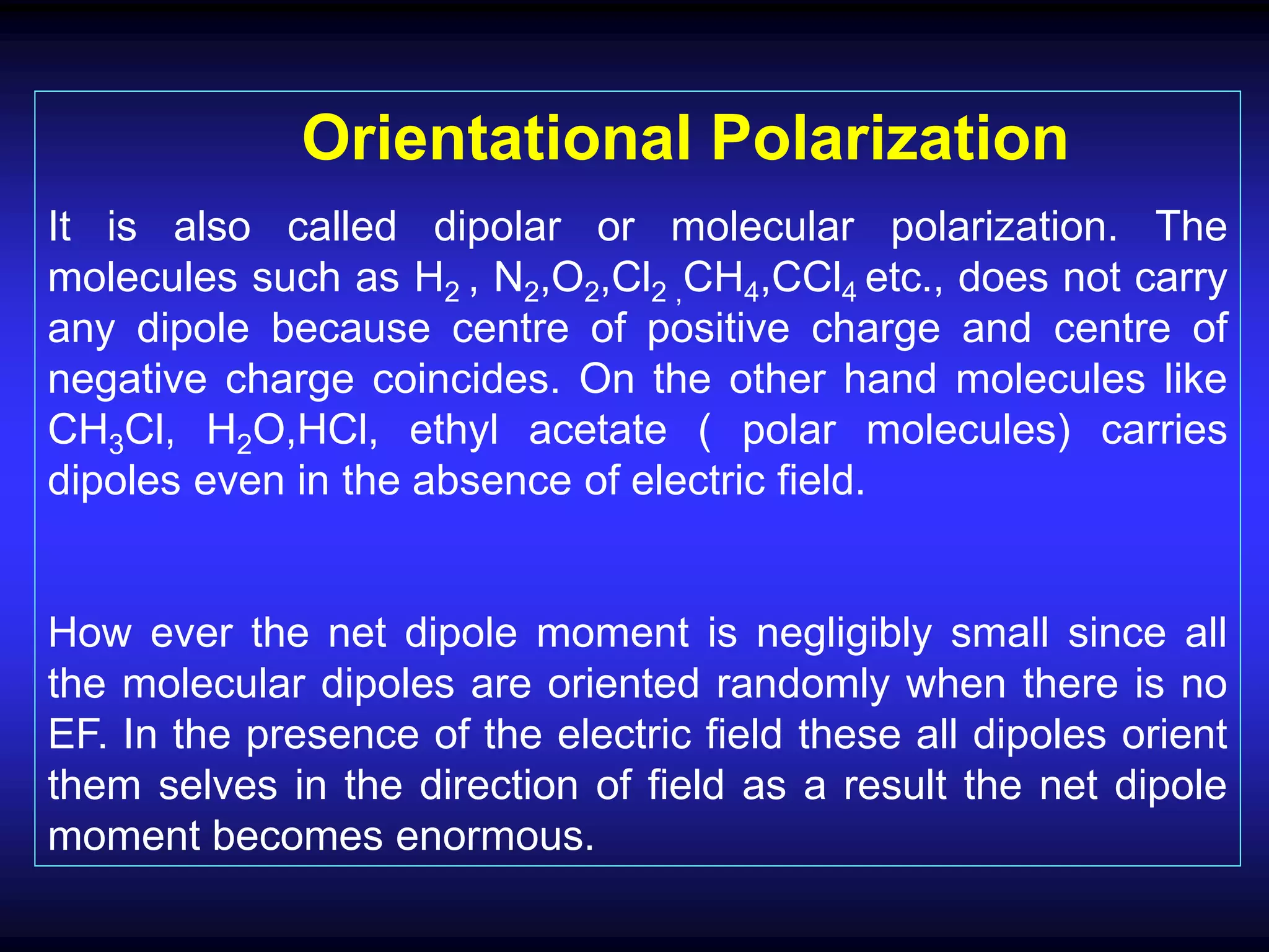 Orientational Polarization
It is also called dipolar or molecular polarization. The
molecules such as H2 , N2,O2,Cl2 ,CH4,CCl4 etc., does not carry
any dipole because centre of positive charge and centre of
negative charge coincides. On the other hand molecules like
CH3Cl, H2O,HCl, ethyl acetate ( polar molecules) carries
dipoles even in the absence of electric field.
How ever the net dipole moment is negligibly small since all
the molecular dipoles are oriented randomly when there is no
EF. In the presence of the electric field these all dipoles orient
them selves in the direction of field as a result the net dipole
moment becomes enormous.
 