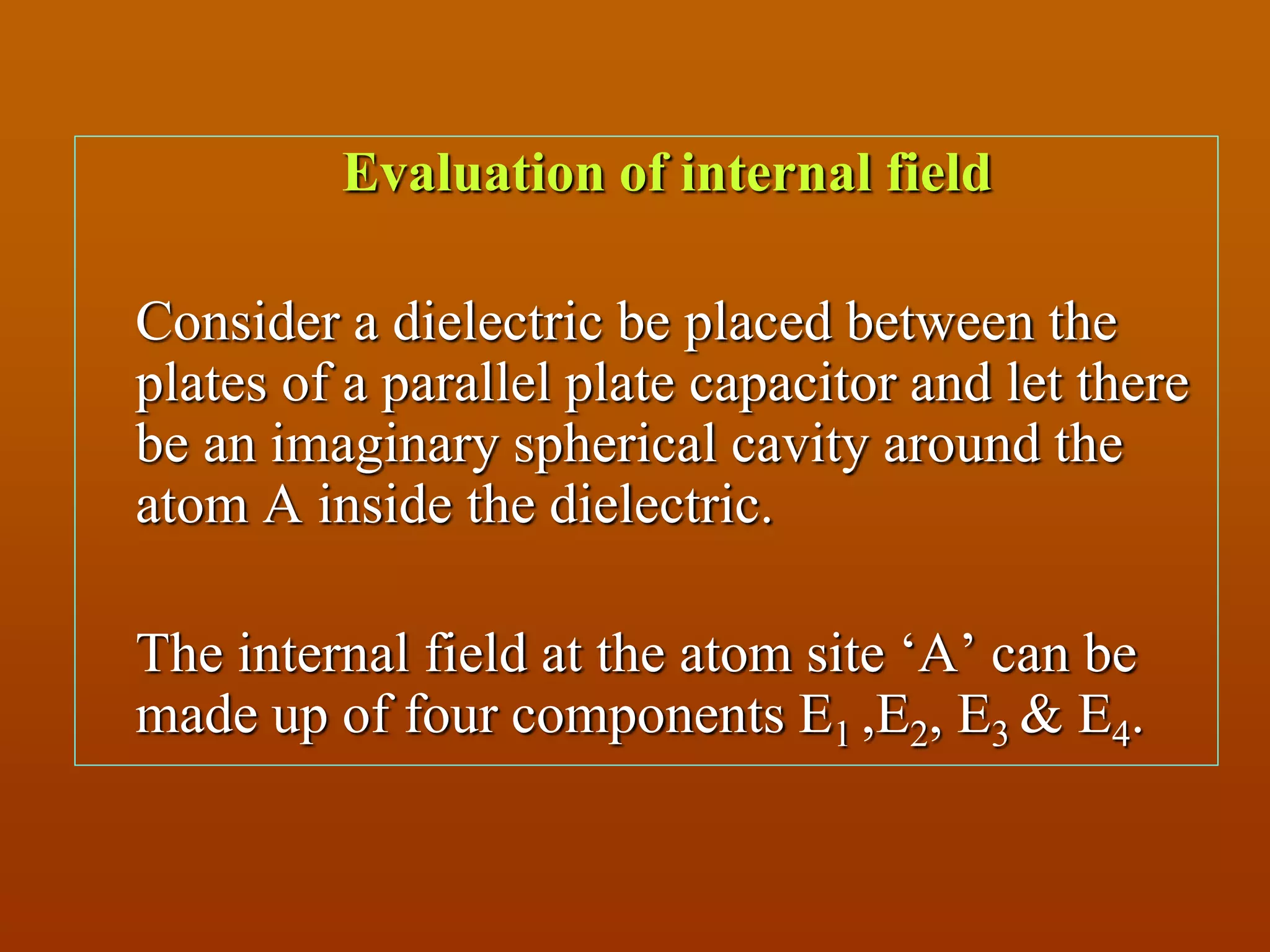 Evaluation of internal field
Consider a dielectric be placed between the
plates of a parallel plate capacitor and let there
be an imaginary spherical cavity around the
atom A inside the dielectric.
The internal field at the atom site ‘A’ can be
made up of four components E1 ,E2, E3 & E4.
 