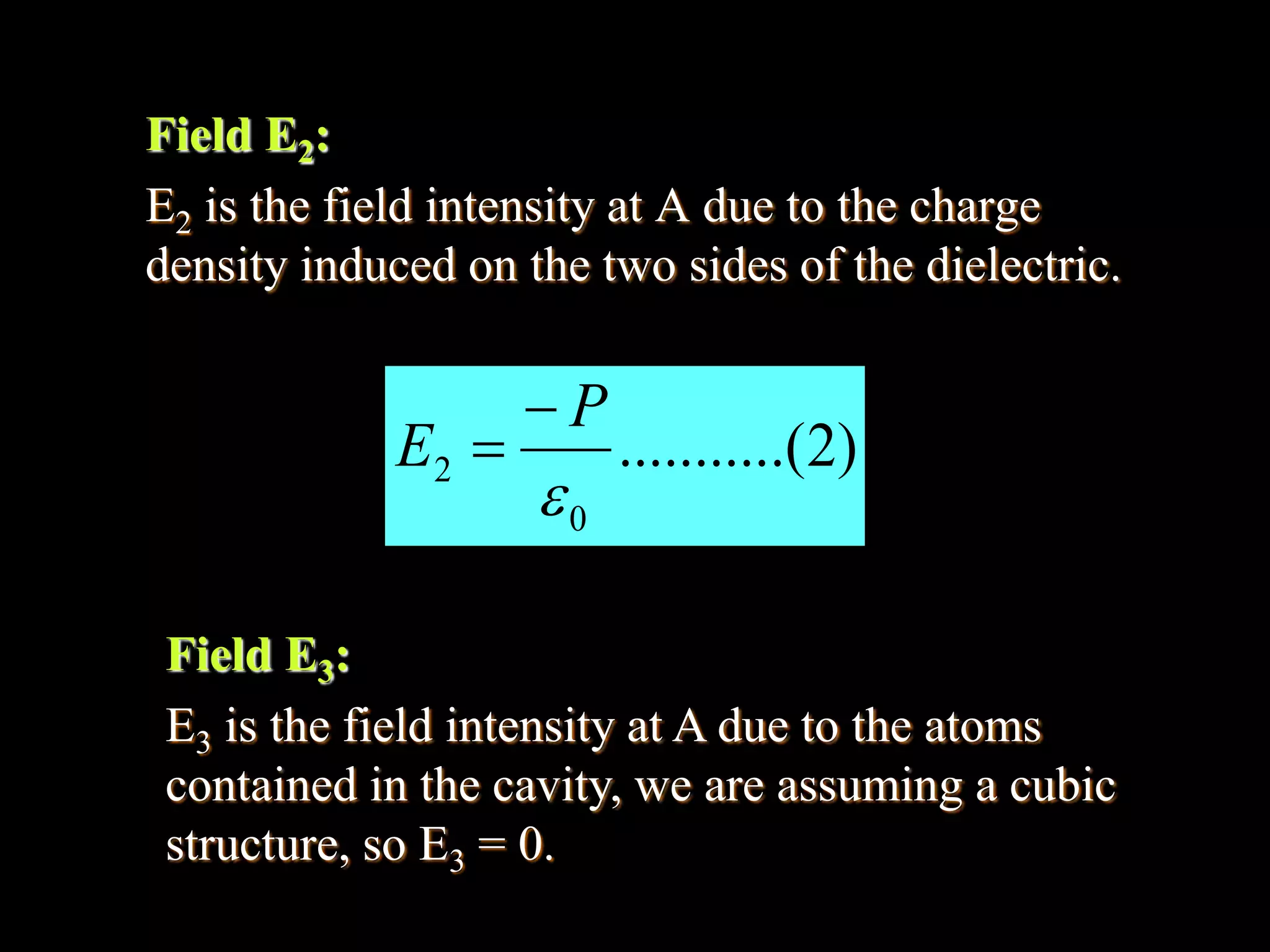 Field E2:
E2 is the field intensity at A due to the charge
density induced on the two sides of the dielectric.
)2.(..........
0
2

P
E


Field E3:
E3 is the field intensity at A due to the atoms
contained in the cavity, we are assuming a cubic
structure, so E3 = 0.
 