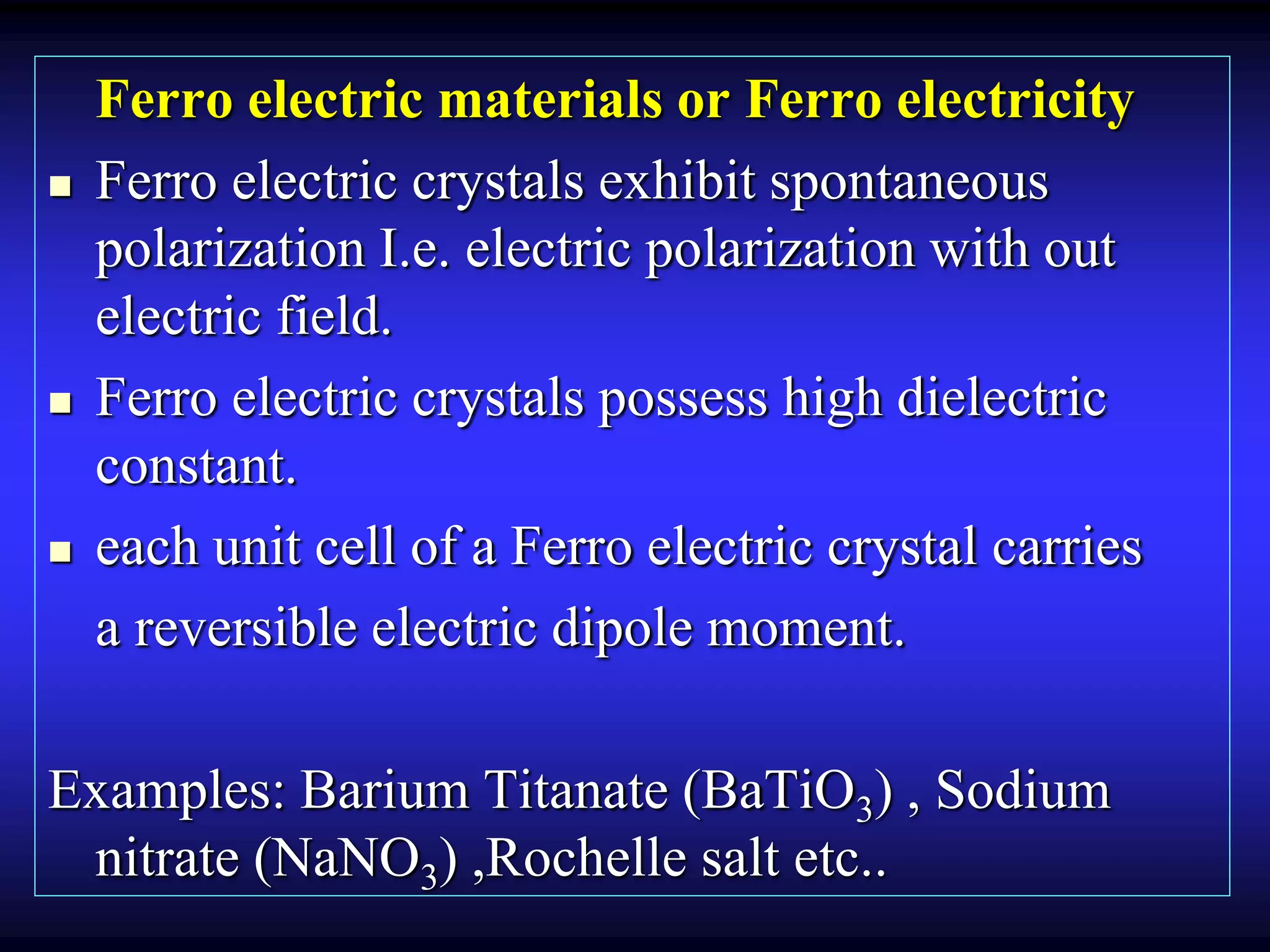 Ferro electric materials or Ferro electricity
 Ferro electric crystals exhibit spontaneous
polarization I.e. electric polarization with out
electric field.
 Ferro electric crystals possess high dielectric
constant.
 each unit cell of a Ferro electric crystal carries
a reversible electric dipole moment.
Examples: Barium Titanate (BaTiO3) , Sodium
nitrate (NaNO3) ,Rochelle salt etc..
 