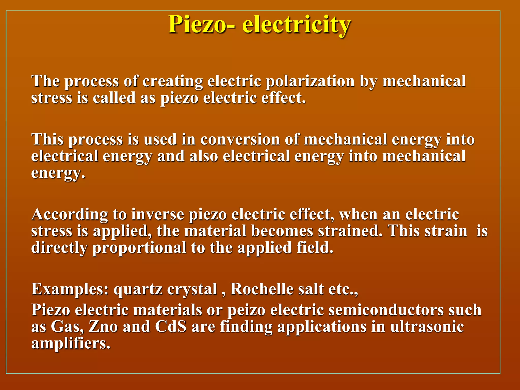 Piezo- electricity
The process of creating electric polarization by mechanical
stress is called as piezo electric effect.
This process is used in conversion of mechanical energy into
electrical energy and also electrical energy into mechanical
energy.
According to inverse piezo electric effect, when an electric
stress is applied, the material becomes strained. This strain is
directly proportional to the applied field.
Examples: quartz crystal , Rochelle salt etc.,
Piezo electric materials or peizo electric semiconductors such
as Gas, Zno and CdS are finding applications in ultrasonic
amplifiers.
 