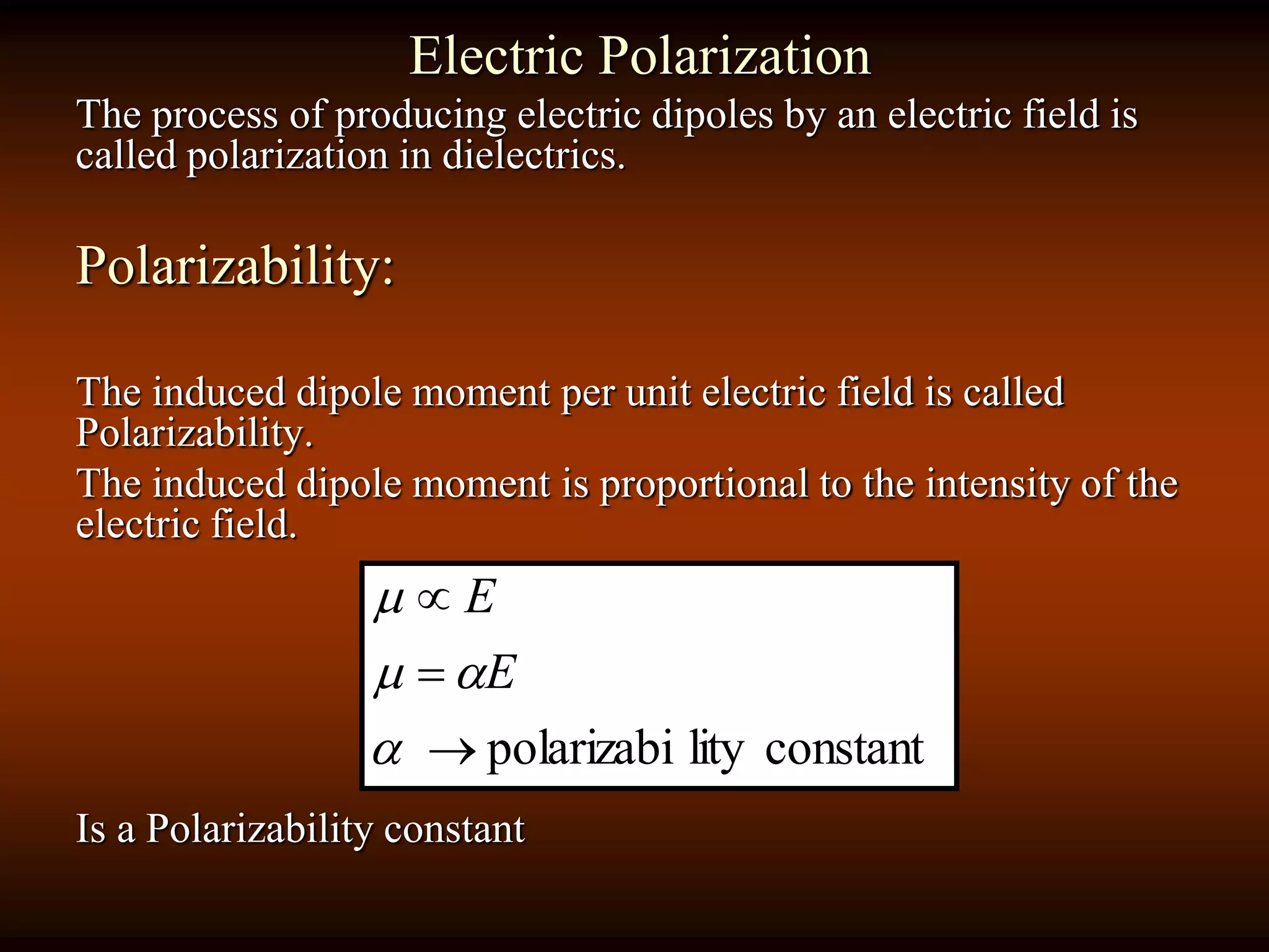 Electric Polarization
The process of producing electric dipoles by an electric field is
called polarization in dielectrics.
Polarizability:
The induced dipole moment per unit electric field is called
Polarizability.
The induced dipole moment is proportional to the intensity of the
electric field.
Is a Polarizability constant
constantlitypolarizabi





E
E
 