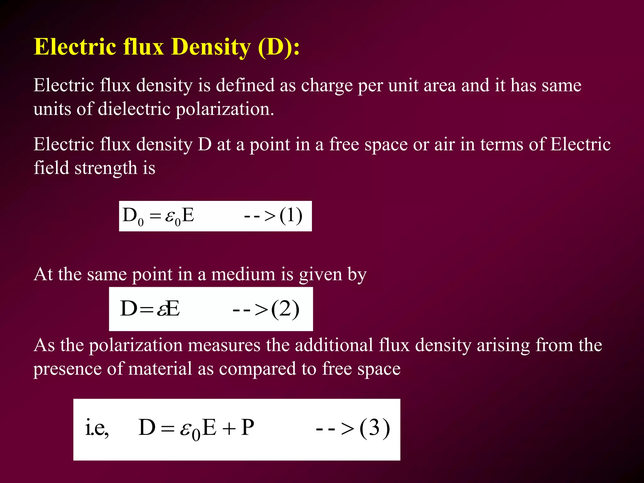 Electric flux Density (D):
Electric flux density is defined as charge per unit area and it has same
units of dielectric polarization.
Electric flux density D at a point in a free space or air in terms of Electric
field strength is
At the same point in a medium is given by
As the polarization measures the additional flux density arising from the
presence of material as compared to free space
(1)--ED 00 
(3)--PEDi.e, 0  
(2)--ED 
 