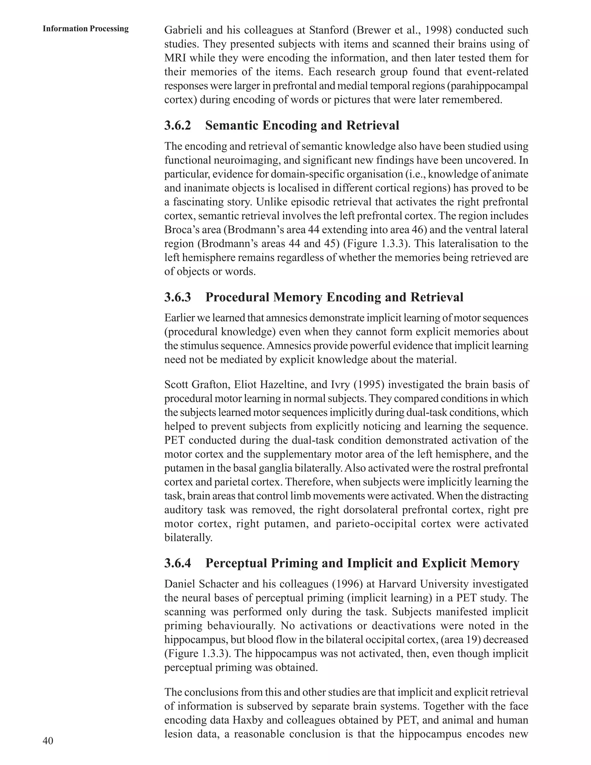 Information Processing Gabrieli and his colleagues at Stanford (Brewer et al., 1998) conducted such 
40 
studies. They presented subjects with items and scanned their brains using of 
MRI while they were encoding the information, and then later tested them for 
their memories of the items. Each research group found that event-related 
responses were larger in prefrontal and medial temporal regions (parahippocampal 
cortex) during encoding of words or pictures that were later remembered. 
3.6.2 Semantic Encoding and Retrieval 
The encoding and retrieval of semantic knowledge also have been studied using 
functional neuroimaging, and significant new findings have been uncovered. In 
particular, evidence for domain-specific organisation (i.e., knowledge of animate 
and inanimate objects is localised in different cortical regions) has proved to be 
a fascinating story. Unlike episodic retrieval that activates the right prefrontal 
cortex, semantic retrieval involves the left prefrontal cortex. The region includes 
Broca’s area (Brodmann’s area 44 extending into area 46) and the ventral lateral 
region (Brodmann’s areas 44 and 45) (Figure 1.3.3). This lateralisation to the 
left hemisphere remains regardless of whether the memories being retrieved are 
of objects or words. 
3.6.3 Procedural Memory Encoding and Retrieval 
Earlier we learned that amnesics demonstrate implicit learning of motor sequences 
(procedural knowledge) even when they cannot form explicit memories about 
the stimulus sequence. Amnesics provide powerful evidence that implicit learning 
need not be mediated by explicit knowledge about the material. 
Scott Grafton, Eliot Hazeltine, and Ivry (1995) investigated the brain basis of 
procedural motor learning in normal subjects. They compared conditions in which 
the subjects learned motor sequences implicitly during dual-task conditions, which 
helped to prevent subjects from explicitly noticing and learning the sequence. 
PET conducted during the dual-task condition demonstrated activation of the 
motor cortex and the supplementary motor area of the left hemisphere, and the 
putamen in the basal ganglia bilaterally. Also activated were the rostral prefrontal 
cortex and parietal cortex. Therefore, when subjects were implicitly learning the 
task, brain areas that control limb movements were activated. When the distracting 
auditory task was removed, the right dorsolateral prefrontal cortex, right pre 
motor cortex, right putamen, and parieto-occipital cortex were activated 
bilaterally. 
3.6.4 Perceptual Priming and Implicit and Explicit Memory 
Daniel Schacter and his colleagues (1996) at Harvard University investigated 
the neural bases of perceptual priming (implicit learning) in a PET study. The 
scanning was performed only during the task. Subjects manifested implicit 
priming behaviourally. No activations or deactivations were noted in the 
hippocampus, but blood flow in the bilateral occipital cortex, (area 19) decreased 
(Figure 1.3.3). The hippocampus was not activated, then, even though implicit 
perceptual priming was obtained. 
The conclusions from this and other studies are that implicit and explicit retrieval 
of information is subserved by separate brain systems. Together with the face 
encoding data Haxby and colleagues obtained by PET, and animal and human 
lesion data, a reasonable conclusion is that the hippocampus encodes new 
 