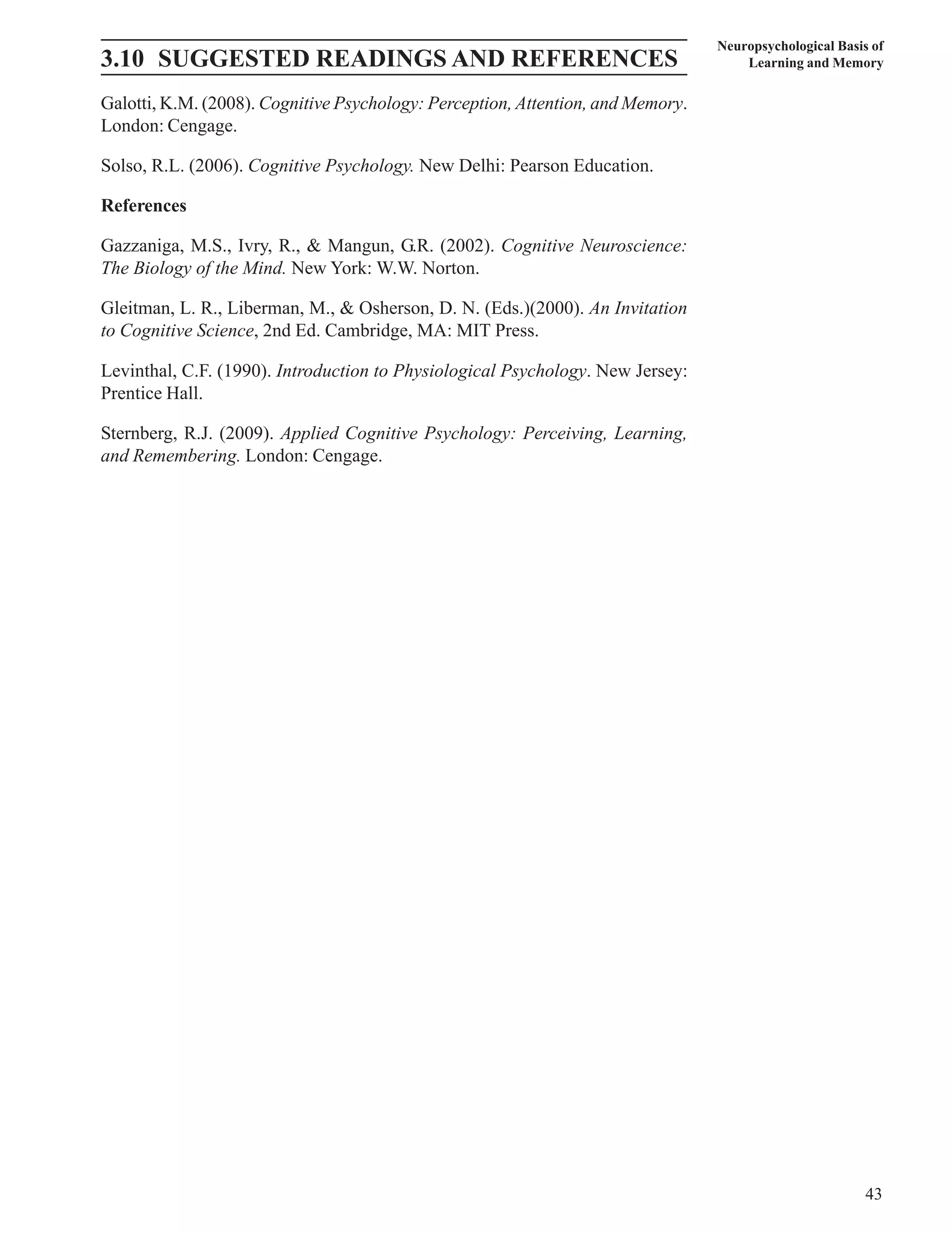 Neuropsychological Basis of 
3.10 SUGGESTED READINGS AND REFERENCES Learning and Memory 
Galotti, K.M. (2008). Cognitive Psychology: Perception, Attention, and Memory. 
London: Cengage. 
Solso, R.L. (2006). Cognitive Psychology. New Delhi: Pearson Education. 
References 
Gazzaniga, M.S., Ivry, R., & Mangun, G.R. (2002). Cognitive Neuroscience: 
The Biology of the Mind. New York: W.W. Norton. 
Gleitman, L. R., Liberman, M., & Osherson, D. N. (Eds.)(2000). An Invitation 
to Cognitive Science, 2nd Ed. Cambridge, MA: MIT Press. 
Levinthal, C.F. (1990). Introduction to Physiological Psychology. New Jersey: 
Prentice Hall. 
Sternberg, R.J. (2009). Applied Cognitive Psychology: Perceiving, Learning, 
and Remembering. London: Cengage. 
43 
