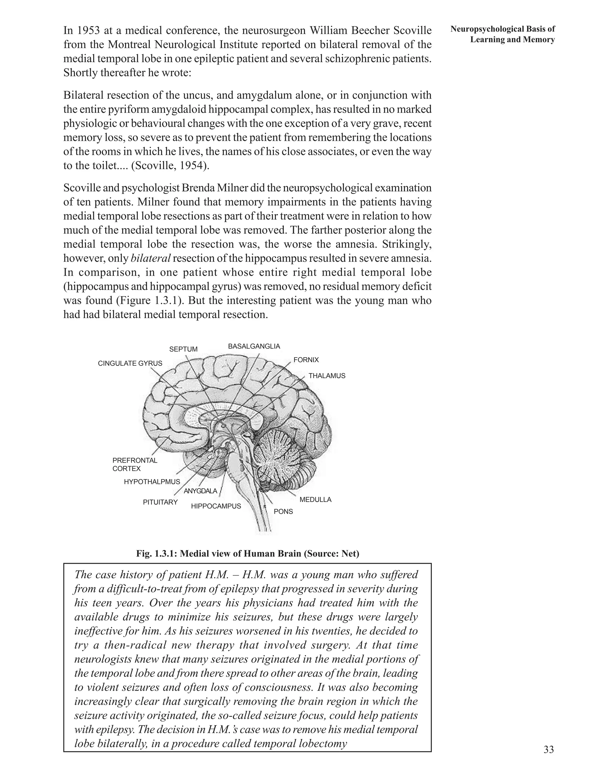 Neuropsychological Basis of 
Learning and Memory 
33 
In 1953 at a medical conference, the neurosurgeon William Beecher Scoville 
from the Montreal Neurological Institute reported on bilateral removal of the 
medial temporal lobe in one epileptic patient and several schizophrenic patients. 
Shortly thereafter he wrote: 
Bilateral resection of the uncus, and amygdalum alone, or in conjunction with 
the entire pyriform amygdaloid hippocampal complex, has resulted in no marked 
physiologic or behavioural changes with the one exception of a very grave, recent 
memory loss, so severe as to prevent the patient from remembering the locations 
of the rooms in which he lives, the names of his close associates, or even the way 
to the toilet.... (Scoville, 1954). 
Scoville and psychologist Brenda Milner did the neuropsychological examination 
of ten patients. Milner found that memory impairments in the patients having 
medial temporal lobe resections as part of their treatment were in relation to how 
much of the medial temporal lobe was removed. The farther posterior along the 
medial temporal lobe the resection was, the worse the amnesia. Strikingly, 
however, only bilateral resection of the hippocampus resulted in severe amnesia. 
In comparison, in one patient whose entire right medial temporal lobe 
(hippocampus and hippocampal gyrus) was removed, no residual memory deficit 
was found (Figure 1.3.1). But the interesting patient was the young man who 
had had bilateral medial temporal resection. 
SEPTUM 
CINGULATE GYRUS 
BASALGANGLIA 
FORNIX 
THALAMUS 
MEDULLA 
PONS 
ANYGDALA 
HIPPOCAMPUS 
PREFRONTAL 
CORTEX 
HYPOTHALPMUS 
PITUITARY 
Fig. 1.3.1: Medial view of Human Brain (Source: Net) 
The case history of patient H.M. – H.M. was a young man who suffered 
from a difficult-to-treat from of epilepsy that progressed in severity during 
his teen years. Over the years his physicians had treated him with the 
available drugs to minimize his seizures, but these drugs were largely 
ineffective for him. As his seizures worsened in his twenties, he decided to 
try a then-radical new therapy that involved surgery. At that time 
neurologists knew that many seizures originated in the medial portions of 
the temporal lobe and from there spread to other areas of the brain, leading 
to violent seizures and often loss of consciousness. It was also becoming 
increasingly clear that surgically removing the brain region in which the 
seizure activity originated, the so-called seizure focus, could help patients 
with epilepsy. The decision in H.M.’s case was to remove his medial temporal 
lobe bilaterally, in a procedure called temporal lobectomy 
 