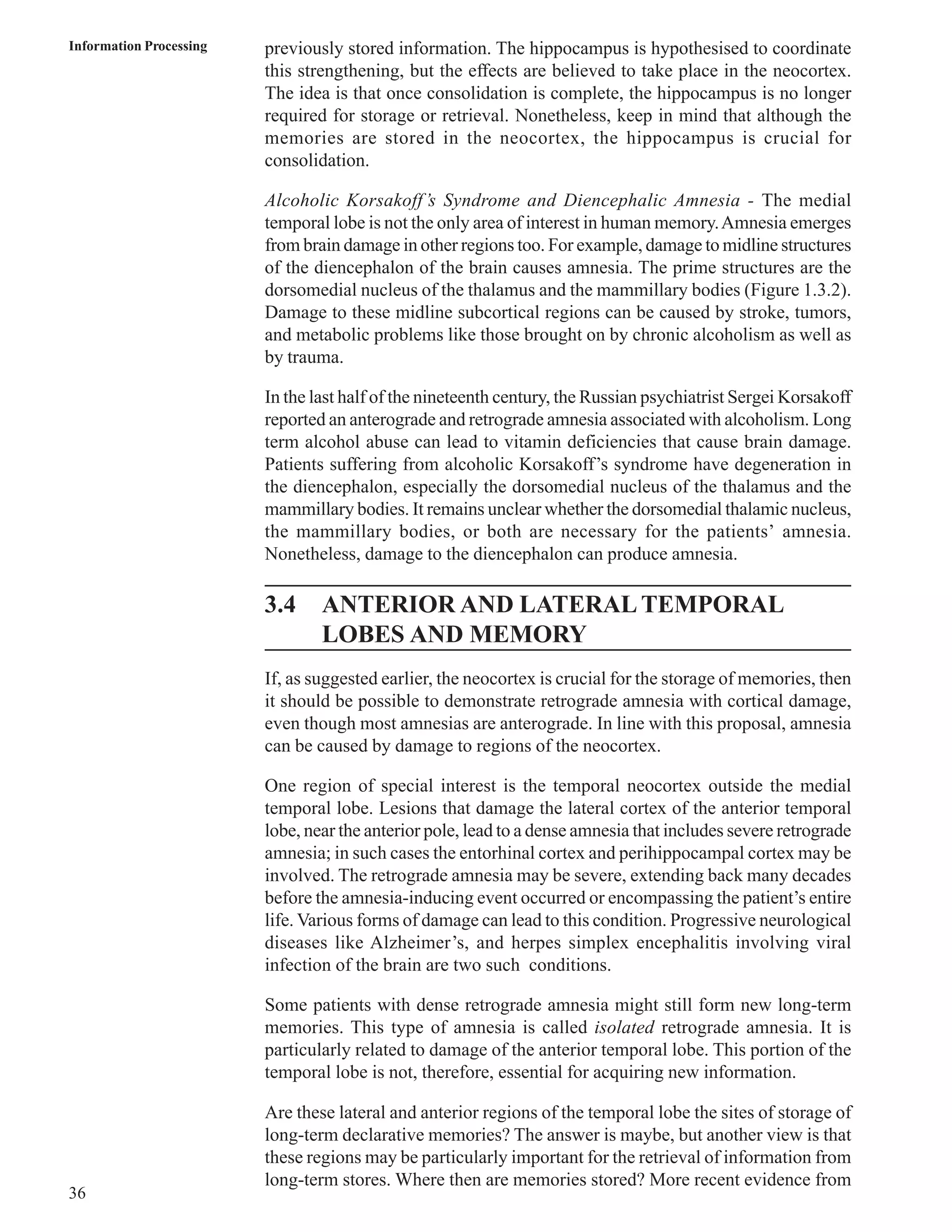Information Processing previously stored information. The hippocampus is hypothesised to coordinate 
36 
this strengthening, but the effects are believed to take place in the neocortex. 
The idea is that once consolidation is complete, the hippocampus is no longer 
required for storage or retrieval. Nonetheless, keep in mind that although the 
memories are stored in the neocortex, the hippocampus is crucial for 
consolidation. 
Alcoholic Korsakoff’s Syndrome and Diencephalic Amnesia - The medial 
temporal lobe is not the only area of interest in human memory. Amnesia emerges 
from brain damage in other regions too. For example, damage to midline structures 
of the diencephalon of the brain causes amnesia. The prime structures are the 
dorsomedial nucleus of the thalamus and the mammillary bodies (Figure 1.3.2). 
Damage to these midline subcortical regions can be caused by stroke, tumors, 
and metabolic problems like those brought on by chronic alcoholism as well as 
by trauma. 
In the last half of the nineteenth century, the Russian psychiatrist Sergei Korsakoff 
reported an anterograde and retrograde amnesia associated with alcoholism. Long 
term alcohol abuse can lead to vitamin deficiencies that cause brain damage. 
Patients suffering from alcoholic Korsakoff’s syndrome have degeneration in 
the diencephalon, especially the dorsomedial nucleus of the thalamus and the 
mammillary bodies. It remains unclear whether the dorsomedial thalamic nucleus, 
the mammillary bodies, or both are necessary for the patients’ amnesia. 
Nonetheless, damage to the diencephalon can produce amnesia. 
3.4 ANTERIOR AND LATERAL TEMPORAL 
LOBES AND MEMORY 
If, as suggested earlier, the neocortex is crucial for the storage of memories, then 
it should be possible to demonstrate retrograde amnesia with cortical damage, 
even though most amnesias are anterograde. In line with this proposal, amnesia 
can be caused by damage to regions of the neocortex. 
One region of special interest is the temporal neocortex outside the medial 
temporal lobe. Lesions that damage the lateral cortex of the anterior temporal 
lobe, near the anterior pole, lead to a dense amnesia that includes severe retrograde 
amnesia; in such cases the entorhinal cortex and perihippocampal cortex may be 
involved. The retrograde amnesia may be severe, extending back many decades 
before the amnesia-inducing event occurred or encompassing the patient’s entire 
life. Various forms of damage can lead to this condition. Progressive neurological 
diseases like Alzheimer’s, and herpes simplex encephalitis involving viral 
infection of the brain are two such conditions. 
Some patients with dense retrograde amnesia might still form new long-term 
memories. This type of amnesia is called isolated retrograde amnesia. It is 
particularly related to damage of the anterior temporal lobe. This portion of the 
temporal lobe is not, therefore, essential for acquiring new information. 
Are these lateral and anterior regions of the temporal lobe the sites of storage of 
long-term declarative memories? The answer is maybe, but another view is that 
these regions may be particularly important for the retrieval of information from 
long-term stores. Where then are memories stored? More recent evidence from 
 