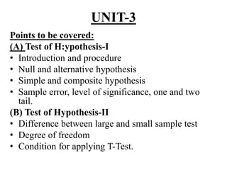 UNIT-3
Points to be covered:
(A) Test of H:ypothesis-I
• Introduction and procedure
• Null and alternative hypothesis
• Simple and composite hypothesis
• Sample error, level of significance, one and two
tail.
(B) Test of Hypothesis-II
• Difference between large and small sample test
• Degree of freedom
• Condition for applying T-Test.
 