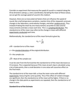 Consider an experiment that measures the speed of sound in a material along the
three directions (along x, y and z coordinates). By taking the mean of these values,
we can get the averagespeed of sound in this medium.
However, there are so many external factors that can influence the speed of
sound, like small temperature variations, reaction time of the stopwatch, pressure
changes in the laboratory, wind velocity changes, and other randomerrors. Thus
instead of taking the mean by one measurement, we prefer to take several
measurements and take a mean each time. This is a sampling distribution. The
standard error of the mean now refers to the change in mean with different
experiments conducted each time.
Mathematically, the standard error of the mean formula is given by:
𝜎 𝑀 =
𝜎
√ 𝑁
𝜎𝑀 = standard error of the mean
𝜎 = the standard deviation of the original distribution
𝑁 = the sample size
√ 𝑁 = Root of the sample size
Itcan be seen from the formula that the standard error of the mean decreases as
𝑁 increases. This is expected because if the mean at each step is calculated using
a lot of data points, then a small deviation in one value will causeless effect on
the final mean.
The standard error of the mean tells us how the mean varies with different
experiments measuring the samequantity. Thus if the effect of randomchanges
are significant, then the standard error of the mean will be higher. If there is no
change in the data points as experiments are repeated, then the standard error of
mean is zero.
Standard Error of the Estimate
 