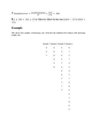 7 𝑆𝑡𝑎𝑛𝑑𝑎𝑟𝑑 𝑒𝑟𝑟𝑜𝑟 =
𝑆𝑡𝑎𝑛𝑑𝑎𝑟𝑑 𝑑𝑒𝑣𝑖𝑎𝑡𝑖𝑜𝑛
√ 𝑛
=
8.257
2.236
= 3.69
8 𝜇 ± 1𝑆𝐸 = 162 ± 3.7 or 159cm to 166cm for the men (162.4 − 3.7 𝑡𝑜 162.4 +
3.7).
Example
This shows four samples of increasing size. Note how the standard error reduces with increasing
sample size.
Sample 1 Sample 2 Sample 3 Sample 4
9 6 5 8
2 6 3 1
1 8 6 7
8 4 1
3 7 3
8 2 3
6 4
9 7
7 1
1 8
1 9
7 9
3
1
6
8
3
 