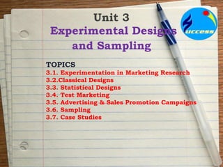 Unit 3
Experimental Designs
and Sampling
TOPICS
3.1. Experimentation in Marketing Research
3.2.Classical Designs
3.3. Statistical Designs
3.4. Test Marketing
3.5. Advertising & Sales Promotion Campaigns
3.6. Sampling
3.7. Case Studies
 