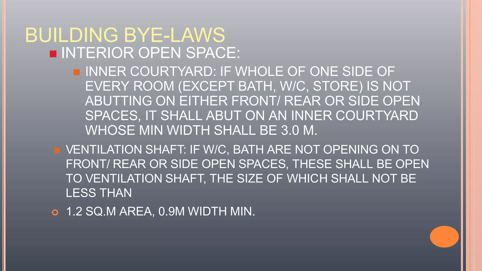 BUILDING BYE-LAWS
 INTERIOR OPEN SPACE:
 INNER COURTYARD: IF WHOLE OF ONE SIDE OF
EVERY ROOM (EXCEPT BATH, W/C, STORE) IS NOT
ABUTTING ON EITHER FRONT/ REAR OR SIDE OPEN
SPACES, IT SHALL ABUT ON AN INNER COURTYARD
WHOSE MIN WIDTH SHALL BE 3.0 M.
 VENTILATION SHAFT: IF W/C, BATH ARE NOT OPENING ON TO
FRONT/ REAR OR SIDE OPEN SPACES, THESE SHALL BE OPEN
TO VENTILATION SHAFT, THE SIZE OF WHICH SHALL NOT BE
LESS THAN
 1.2 SQ.M AREA, 0.9M WIDTH MIN.
 