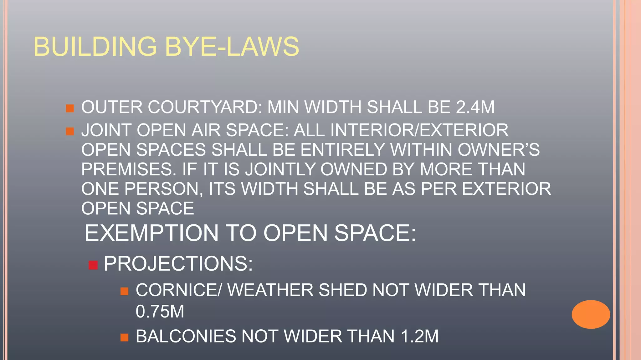 BUILDING BYE-LAWS
 OUTER COURTYARD: MIN WIDTH SHALL BE 2.4M
 JOINT OPEN AIR SPACE: ALL INTERIOR/EXTERIOR
OPEN SPACES SHALL BE ENTIRELY WITHIN OWNER’S
PREMISES. IF IT IS JOINTLY OWNED BY MORE THAN
ONE PERSON, ITS WIDTH SHALL BE AS PER EXTERIOR
OPEN SPACE
EXEMPTION TO OPEN SPACE:
 PROJECTIONS:
 CORNICE/ WEATHER SHED NOT WIDER THAN
0.75M
 BALCONIES NOT WIDER THAN 1.2M
 