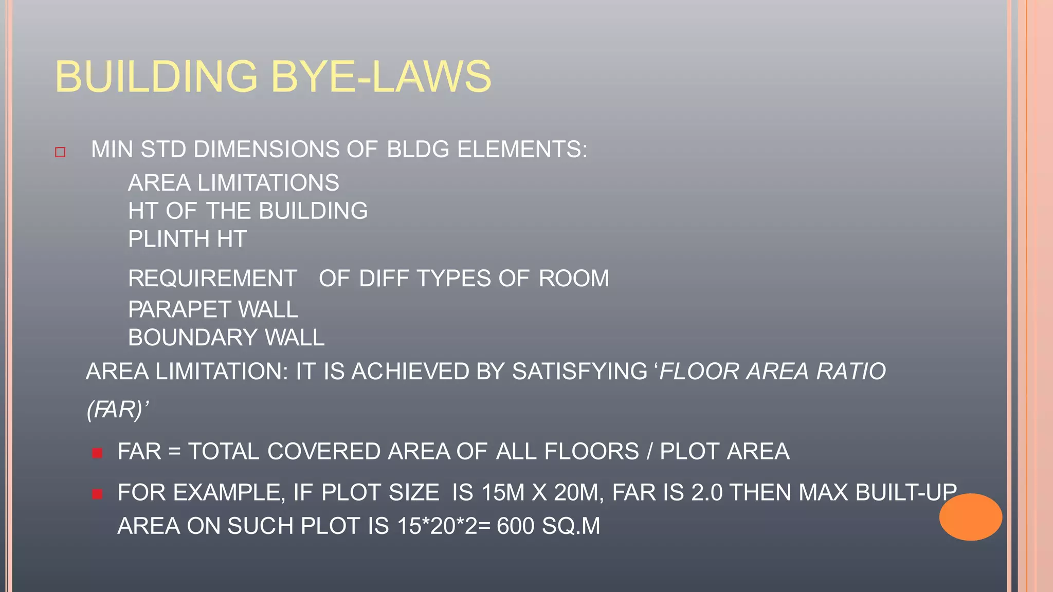 BUILDING BYE-LAWS
 MIN STD DIMENSIONS OF BLDG ELEMENTS:
AREA LIMITATIONS
HT OF THE BUILDING
PLINTH HT
REQUIREMENT OF DIFF TYPES OF ROOM
PARAPET WALL
BOUNDARY WALL
AREA LIMITATION: IT IS ACHIEVED BY SATISFYING ‘FLOOR AREA RATIO
(FAR)’
 FAR = TOTAL COVERED AREA OF ALL FLOORS / PLOT AREA
 FOR EXAMPLE, IF PLOT SIZE IS 15M X 20M, FAR IS 2.0 THEN MAX BUILT-UP
AREA ON SUCH PLOT IS 15*20*2= 600 SQ.M
 