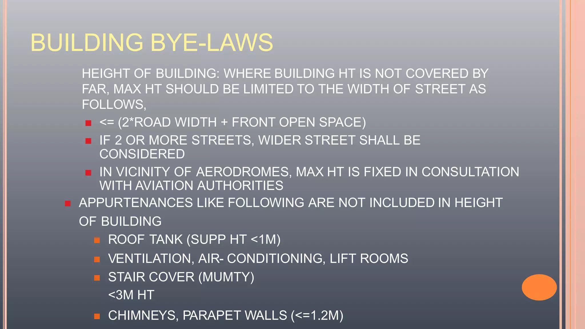 BUILDING BYE-LAWS
HEIGHT OF BUILDING: WHERE BUILDING HT IS NOT COVERED BY
FAR, MAX HT SHOULD BE LIMITED TO THE WIDTH OF STREET AS
FOLLOWS,
 <= (2*ROAD WIDTH + FRONT OPEN SPACE)
 IF 2 OR MORE STREETS, WIDER STREET SHALL BE
CONSIDERED
 IN VICINITY OF AERODROMES, MAX HT IS FIXED IN CONSULTATION
WITH AVIATION AUTHORITIES
 APPURTENANCES LIKE FOLLOWING ARE NOT INCLUDED IN HEIGHT
OF BUILDING
 ROOF TANK (SUPP HT <1M)
 VENTILATION, AIR- CONDITIONING, LIFT ROOMS
 STAIR COVER (MUMTY)
<3M HT
 CHIMNEYS, PARAPET WALLS (<=1.2M)
 