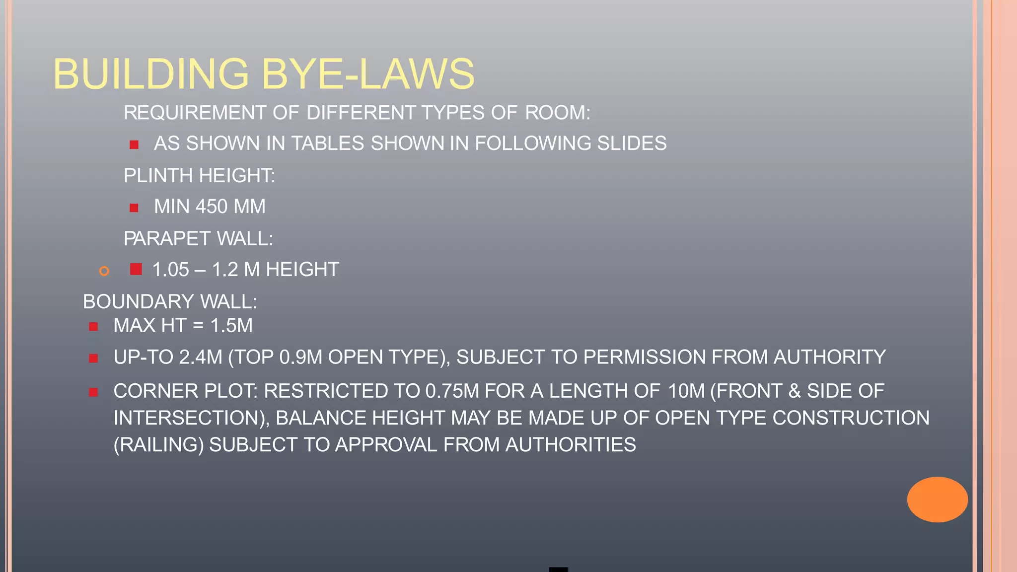 BUILDING BYE-LAWS
REQUIREMENT OF DIFFERENT TYPES OF ROOM:
 AS SHOWN IN TABLES SHOWN IN FOLLOWING SLIDES
PLINTH HEIGHT:
 MIN 450 MM
PARAPET WALL:
  1.05 – 1.2 M HEIGHT
BOUNDARY WALL:
 MAX HT = 1.5M
 UP-TO 2.4M (TOP 0.9M OPEN TYPE), SUBJECT TO PERMISSION FROM AUTHORITY
 CORNER PLOT: RESTRICTED TO 0.75M FOR A LENGTH OF 10M (FRONT & SIDE OF
INTERSECTION), BALANCE HEIGHT MAY BE MADE UP OF OPEN TYPE CONSTRUCTION
(RAILING) SUBJECT TO APPROVAL FROM AUTHORITIES
 