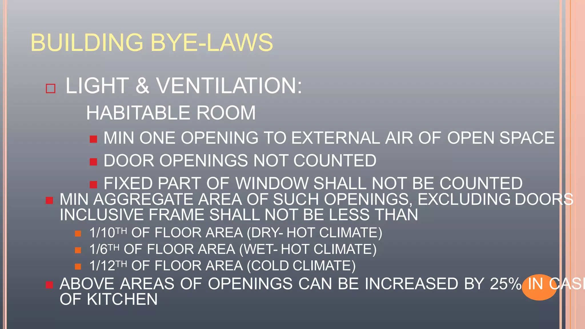 BUILDING BYE-LAWS
 LIGHT & VENTILATION:
HABITABLE ROOM
 MIN ONE OPENING TO EXTERNAL AIR OF OPEN SPACE
 DOOR OPENINGS NOT COUNTED
 FIXED PART OF WINDOW SHALL NOT BE COUNTED
 MIN AGGREGATE AREA OF SUCH OPENINGS, EXCLUDING DOORS
INCLUSIVE FRAME SHALL NOT BE LESS THAN
 1/10TH OF FLOOR AREA (DRY- HOT CLIMATE)
 1/6TH OF FLOOR AREA (WET- HOT CLIMATE)
 1/12TH OF FLOOR AREA (COLD CLIMATE)
 ABOVE AREAS OF OPENINGS CAN BE INCREASED BY 25% IN CASE
OF KITCHEN
 